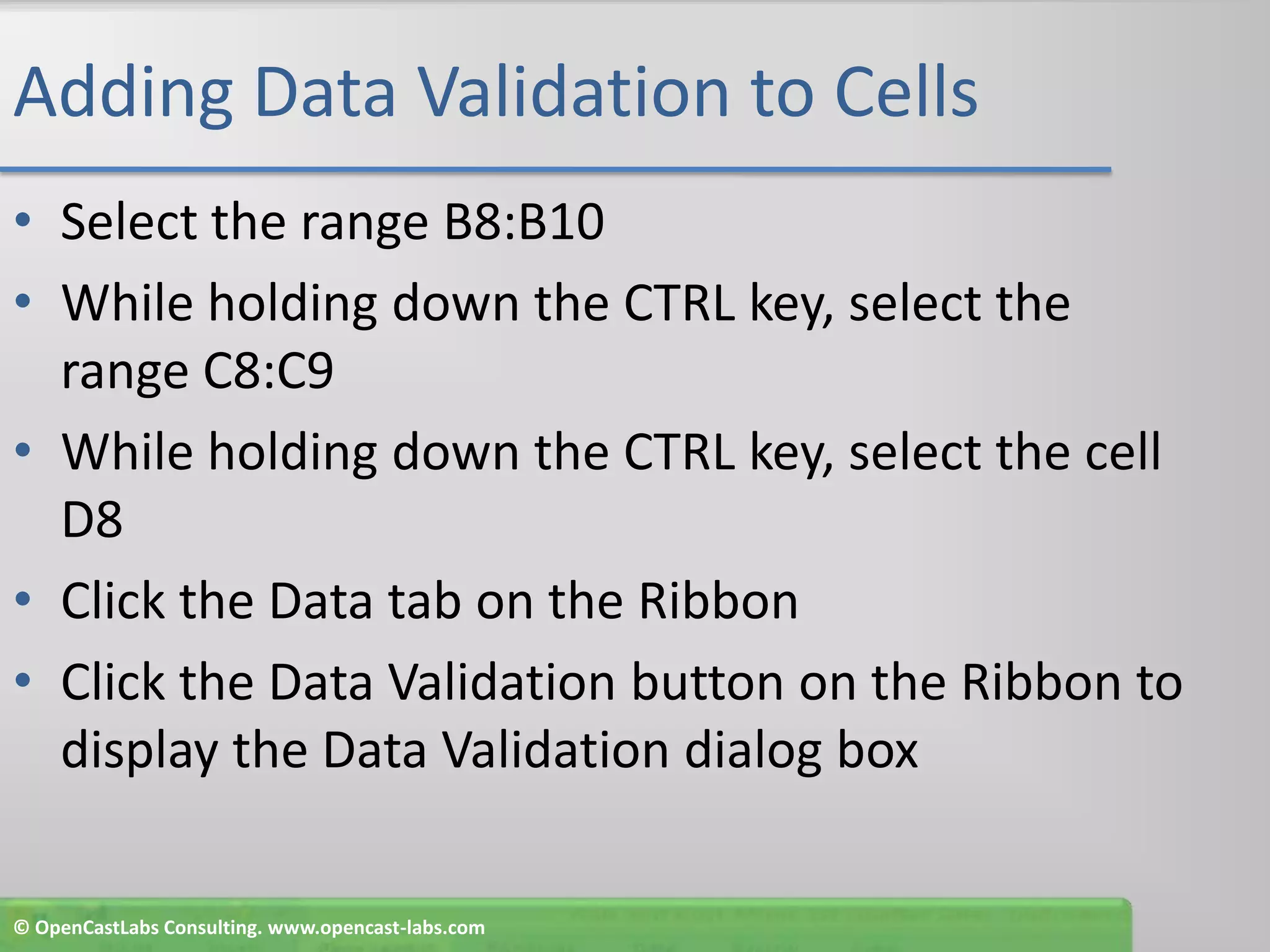 Adding Data Validation to CellsSelect the range B8:B10While holding down the CTRL key, select the range C8:C9While holding down the CTRL key, select the cell D8Click the Data tab on the RibbonClick the Data Validation button on the Ribbon to display the Data Validation dialog box© OpenCastLabs Consulting. www.opencast-labs.com