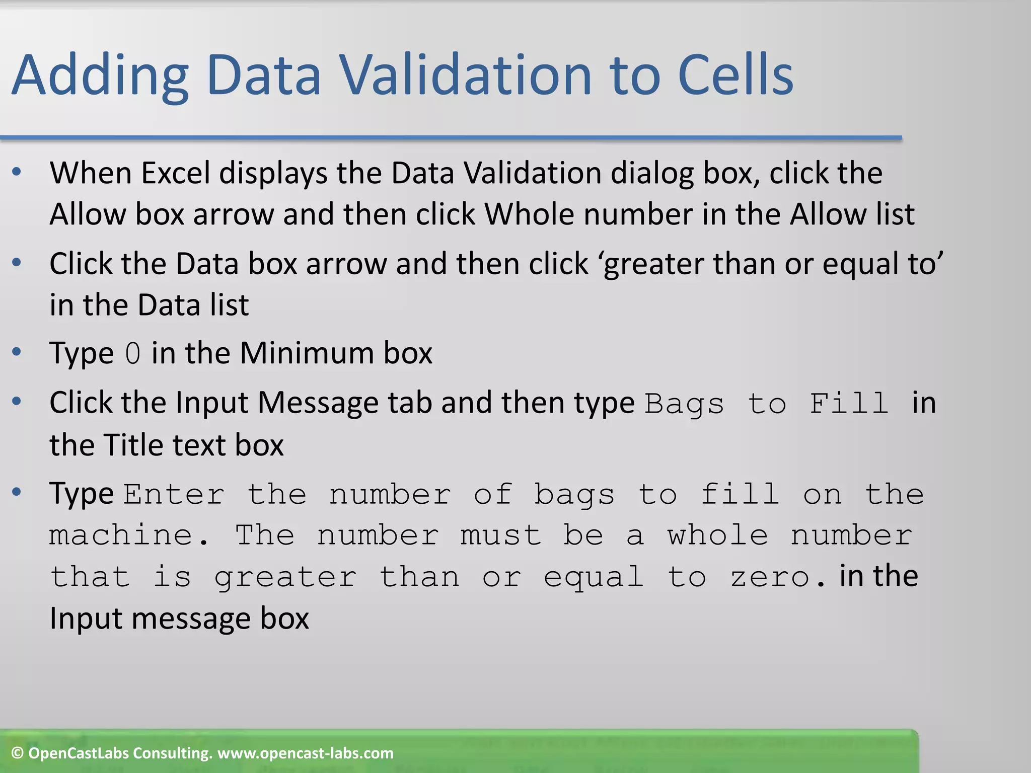 Adding Data Validation to CellsWhen Excel displays the Data Validation dialog box, click the Allow box arrow and then click Whole number in the Allow listClick the Data box arrow and then click ‘greater than or equal to’ in the Data listType 0 in the Minimum box Click the Input Message tab and then type Bags to Fill in the Title text boxType Enter the number of bags to fill on the machine. The number must be a whole number that is greater than or equal to zero. in the Input message box© OpenCastLabs Consulting. www.opencast-labs.com