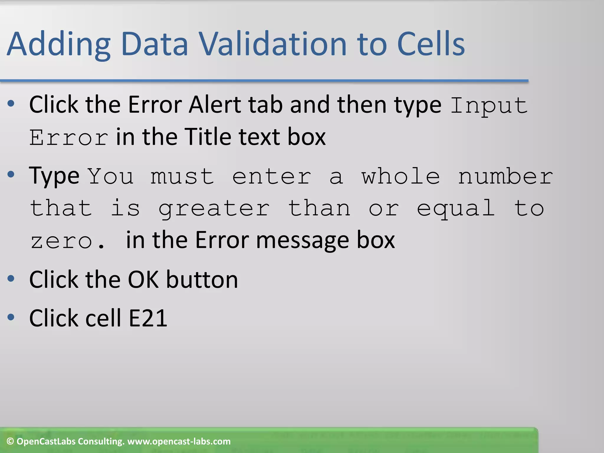 Adding Data Validation to CellsClick the Error Alert tab and then type Input Error in the Title text boxType You must enter a whole number that is greater than or equal to zero. in the Error message boxClick the OK buttonClick cell E21© OpenCastLabs Consulting. www.opencast-labs.com