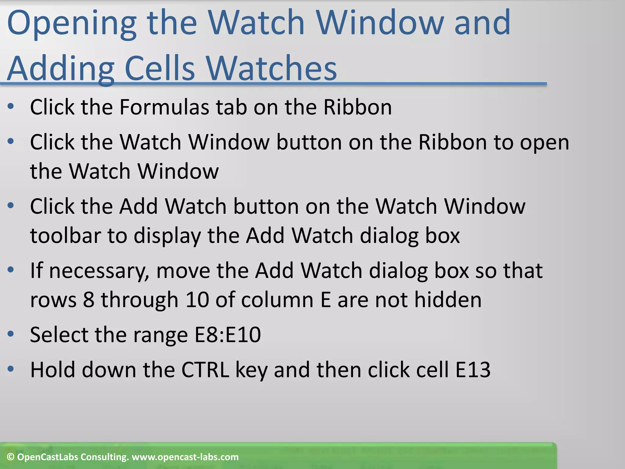 Opening the Watch Window and Adding Cells WatchesClick the Formulas tab on the RibbonClick the Watch Window button on the Ribbon to open the Watch WindowClick the Add Watch button on the Watch Window toolbar to display the Add Watch dialog boxIf necessary, move the Add Watch dialog box so that rows 8 through 10 of column E are not hiddenSelect the range E8:E10Hold down the CTRL key and then click cell E13© OpenCastLabs Consulting. www.opencast-labs.com