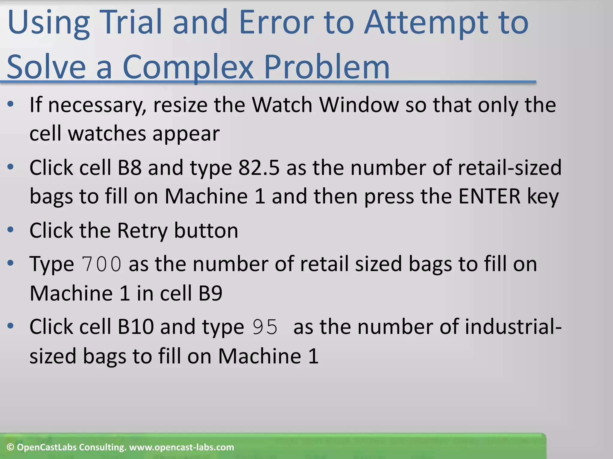 Using Trial and Error to Attempt to Solve a Complex ProblemIf necessary, resize the Watch Window so that only the cell watches appearClick cell B8 and type 82.5 as the number of retail-sized bags to fill on Machine 1 and then press the ENTER keyClick the Retry buttonType 700 as the number of retail sized bags to fill on Machine 1 in cell B9Click cell B10 and type 95 as the number of industrial- sized bags to fill on Machine 1© OpenCastLabs Consulting. www.opencast-labs.com