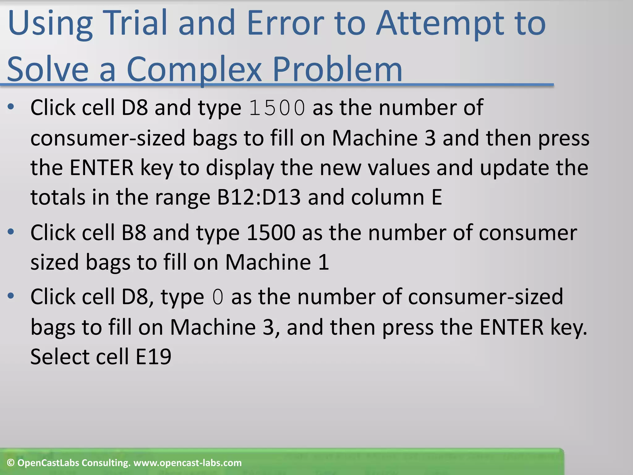 Using Trial and Error to Attempt to Solve a Complex ProblemClick cell D8 and type 1500 as the number of consumer-sized bags to fill on Machine 3 and then press the ENTER key to display the new values and update the totals in the range B12:D13 and column EClick cell B8 and type 1500 as the number of consumer sized bags to fill on Machine 1Click cell D8, type 0 as the number of consumer-sized bags to fill on Machine 3, and then press the ENTER key. Select cell E19© OpenCastLabs Consulting. www.opencast-labs.com