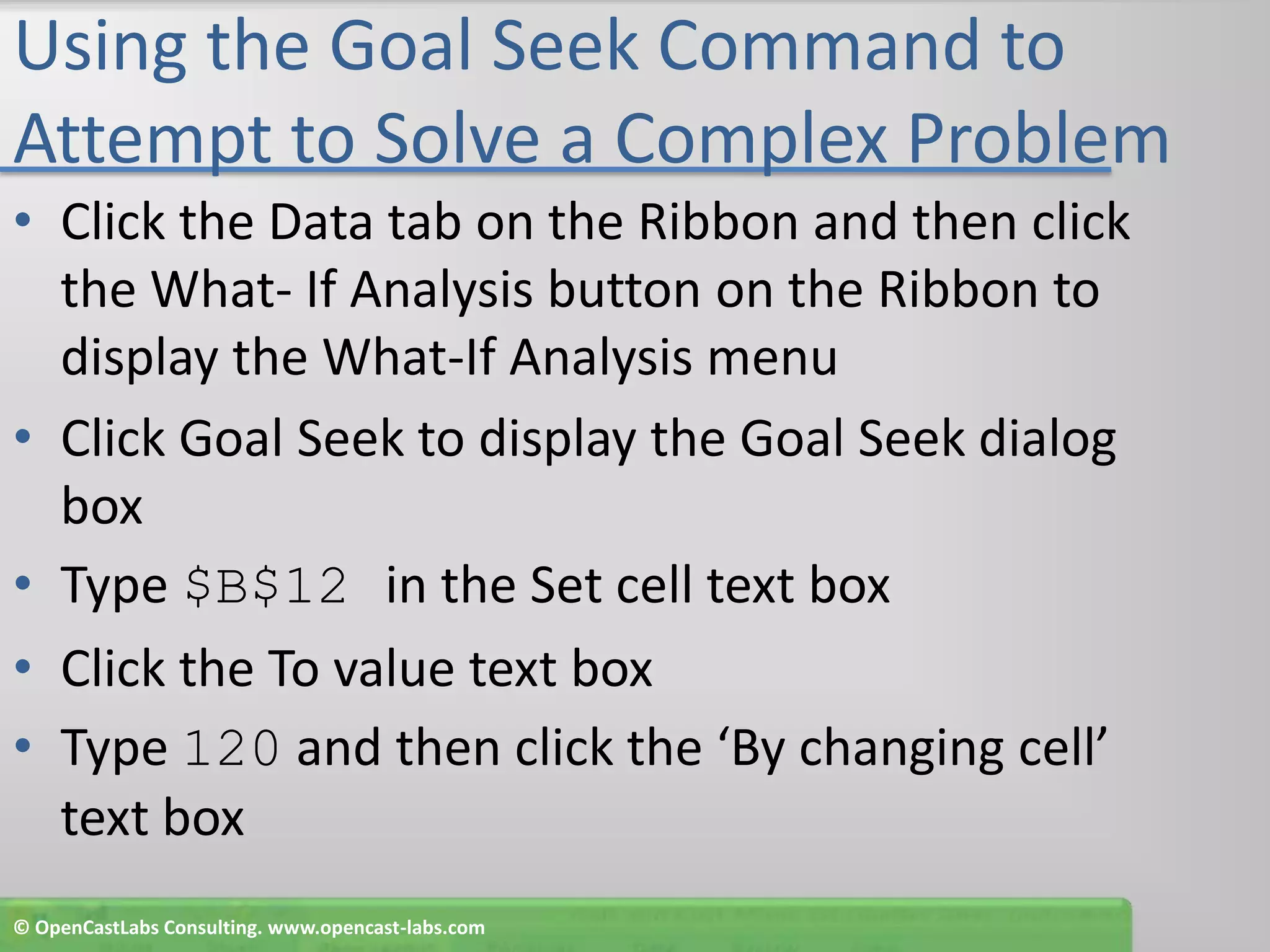 Using the Goal Seek Command to Attempt to Solve a Complex ProblemClick the Data tab on the Ribbon and then click the What- If Analysis button on the Ribbon to display the What-If Analysis menuClick Goal Seek to display the Goal Seek dialog boxType $B$12 in the Set cell text boxClick the To value text boxType 120 and then click the ‘By changing cell’ text box© OpenCastLabs Consulting. www.opencast-labs.com
