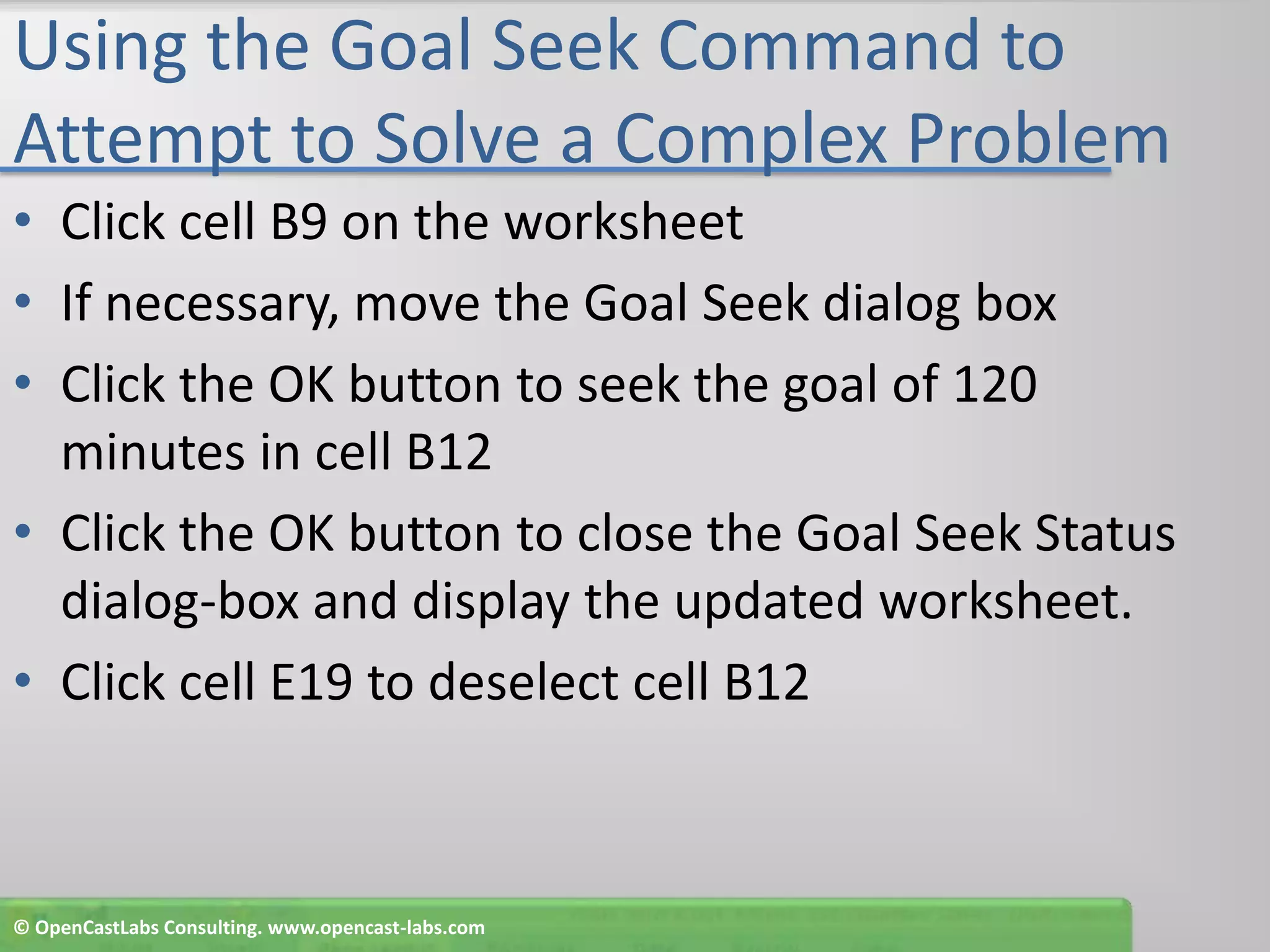Using the Goal Seek Command to Attempt to Solve a Complex ProblemClick cell B9 on the worksheetIf necessary, move the Goal Seek dialog boxClick the OK button to seek the goal of 120 minutes in cell B12Click the OK button to close the Goal Seek Status dialog-box and display the updated worksheet.Click cell E19 to deselect cell B12© OpenCastLabs Consulting. www.opencast-labs.com