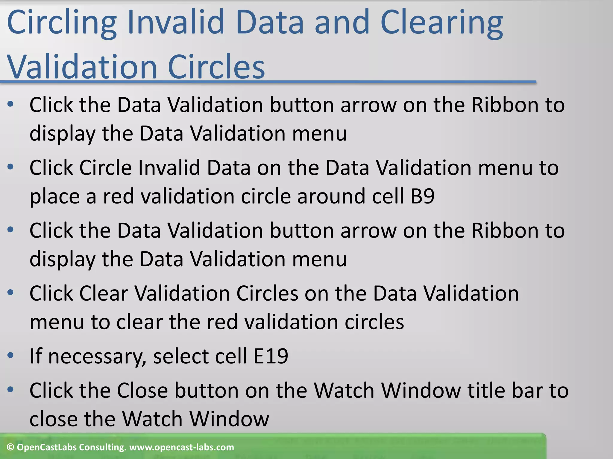 Circling Invalid Data and Clearing Validation CirclesClick the Data Validation button arrow on the Ribbon to display the Data Validation menuClick Circle Invalid Data on the Data Validation menu to place a red validation circle around cell B9Click the Data Validation button arrow on the Ribbon to display the Data Validation menuClick Clear Validation Circles on the Data Validation menu to clear the red validation circlesIf necessary, select cell E19Click the Close button on the Watch Window title bar to close the Watch Window© OpenCastLabs Consulting. www.opencast-labs.com