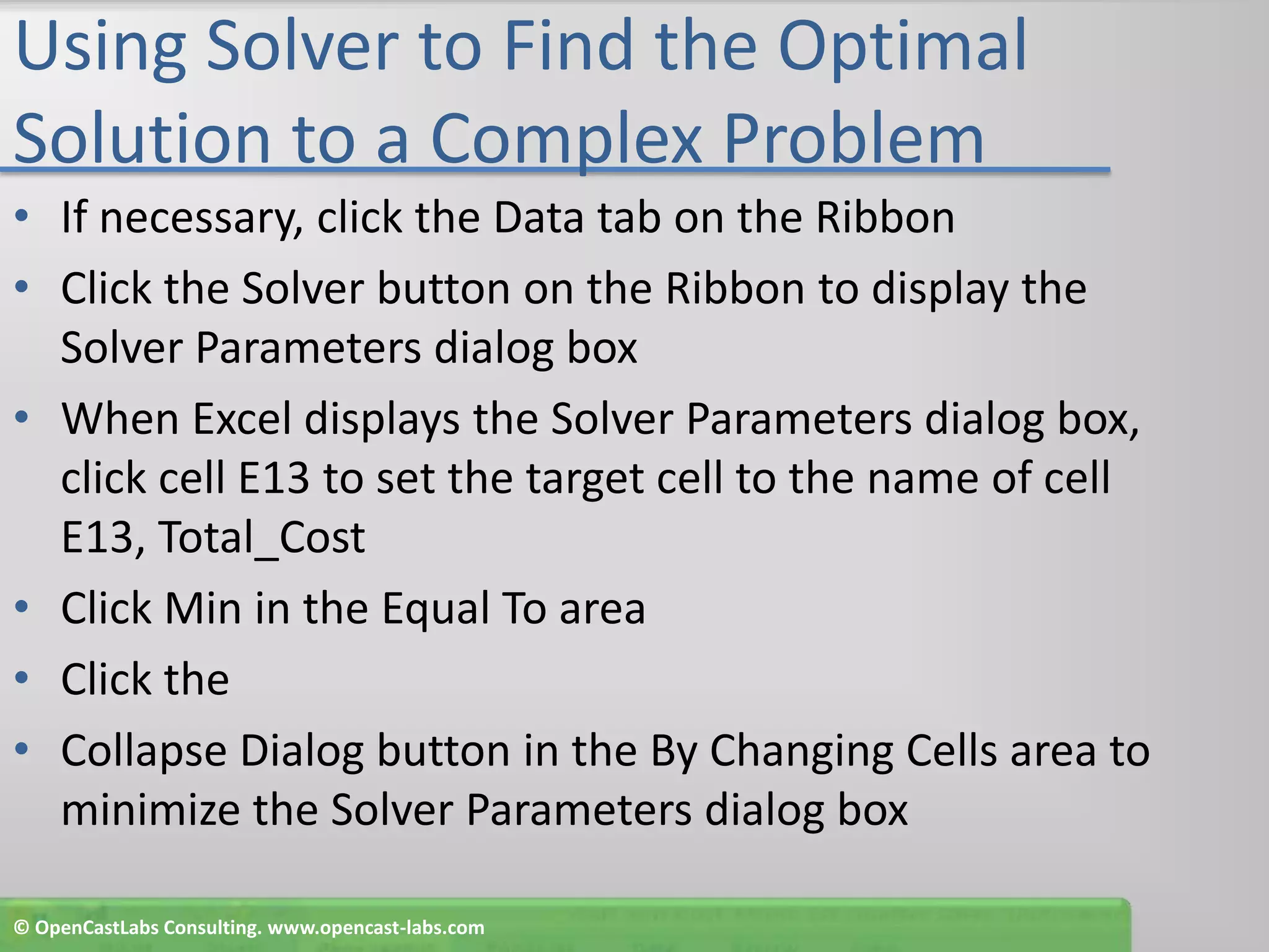 Using Solver to Find the Optimal Solution to a Complex ProblemIf necessary, click the Data tab on the RibbonClick the Solver button on the Ribbon to display the Solver Parameters dialog boxWhen Excel displays the Solver Parameters dialog box, click cell E13 to set the target cell to the name of cell E13, Total_CostClick Min in the Equal To areaClick theCollapse Dialog button in the By Changing Cells area to minimize the Solver Parameters dialog box© OpenCastLabs Consulting. www.opencast-labs.com