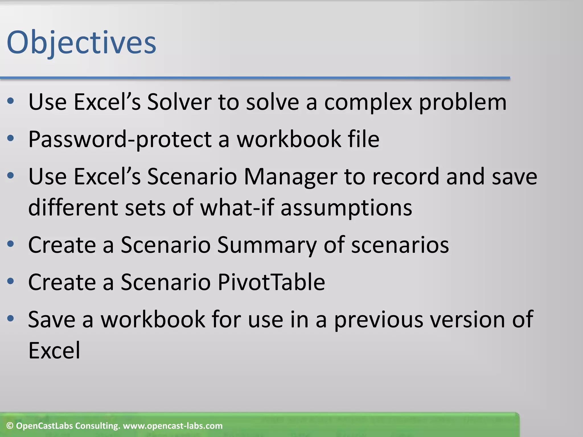 ObjectivesUse Excel’s Solver to solve a complex problemPassword-protect a workbook fileUse Excel’s Scenario Manager to record and save different sets of what-if assumptionsCreate a Scenario Summary of scenariosCreate a Scenario PivotTableSave a workbook for use in a previous version of Excel© OpenCastLabs Consulting. www.opencast-labs.com