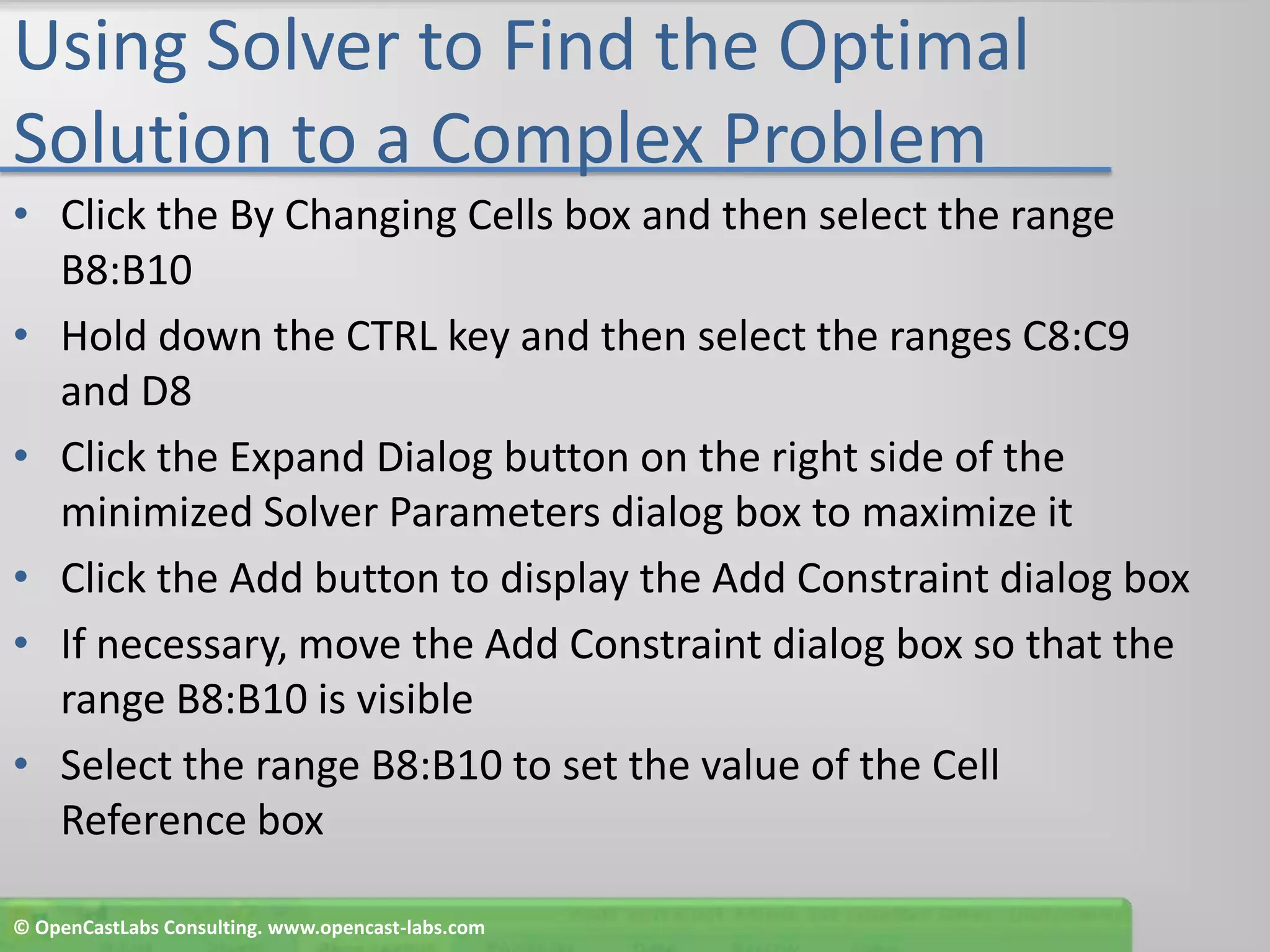 Using Solver to Find the Optimal Solution to a Complex ProblemClick the By Changing Cells box and then select the range B8:B10Hold down the CTRL key and then select the ranges C8:C9 and D8Click the Expand Dialog button on the right side of the minimized Solver Parameters dialog box to maximize itClick the Add button to display the Add Constraint dialog boxIf necessary, move the Add Constraint dialog box so that the range B8:B10 is visibleSelect the range B8:B10 to set the value of the Cell Reference box© OpenCastLabs Consulting. www.opencast-labs.com