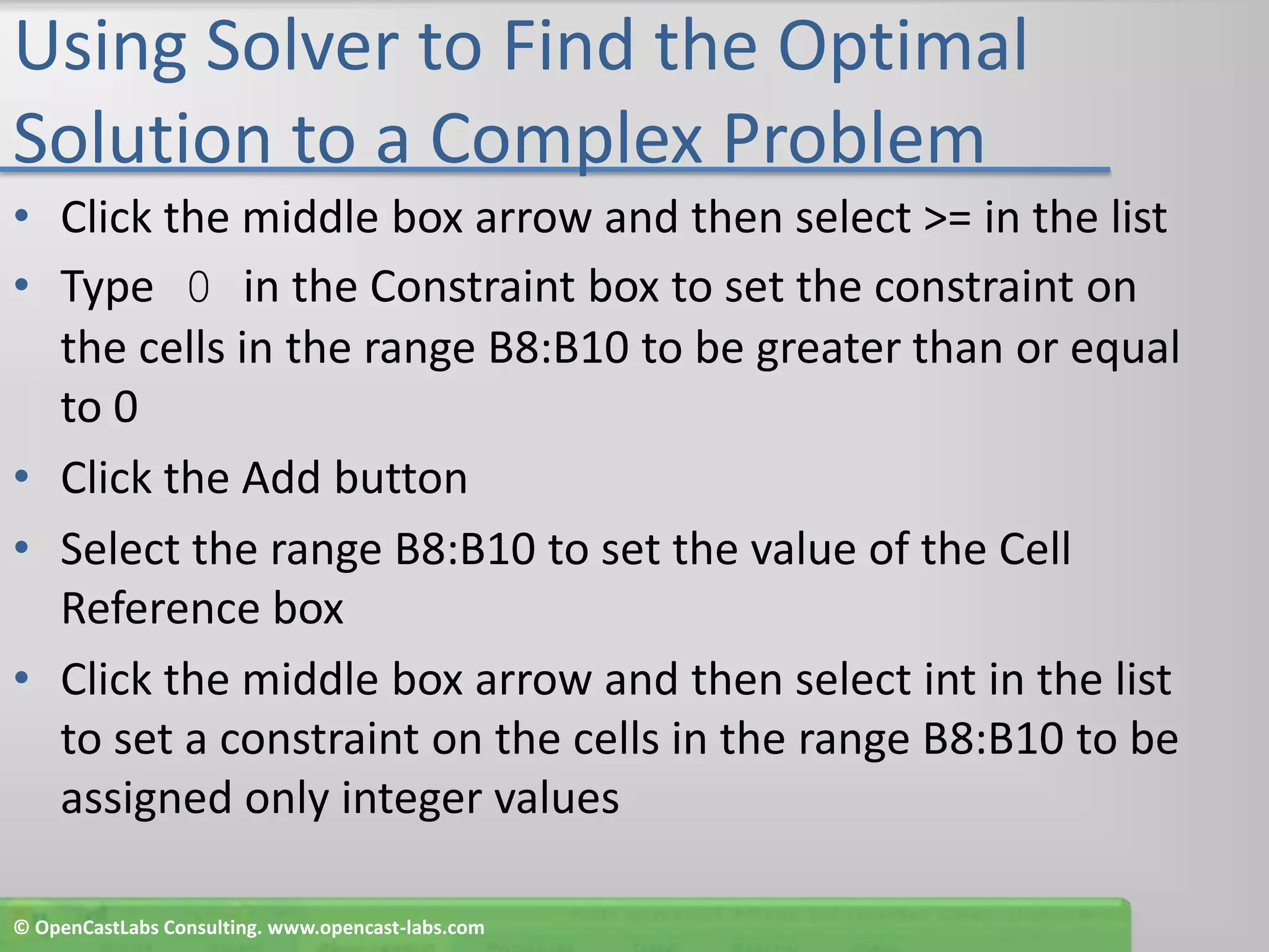 Using Solver to Find the Optimal Solution to a Complex ProblemClick the middle box arrow and then select >= in the listType 0 in the Constraint box to set the constraint on the cells in the range B8:B10 to be greater than or equal to 0Click the Add buttonSelect the range B8:B10 to set the value of the Cell Reference boxClick the middle box arrow and then select int in the list to set a constraint on the cells in the range B8:B10 to be assigned only integer values© OpenCastLabs Consulting. www.opencast-labs.com