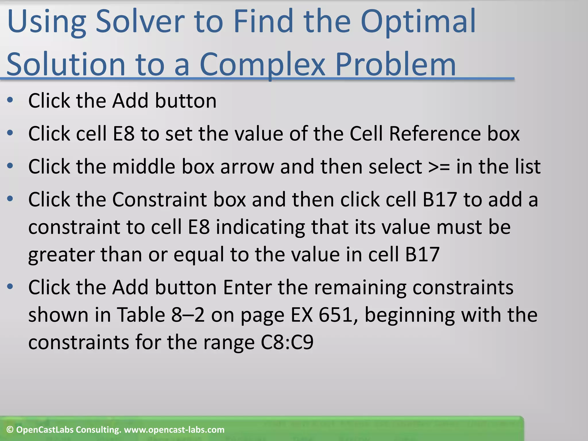 Using Solver to Find the Optimal Solution to a Complex ProblemClick the Add buttonClick cell E8 to set the value of the Cell Reference boxClick the middle box arrow and then select >= in the listClick the Constraint box and then click cell B17 to add a constraint to cell E8 indicating that its value must be greater than or equal to the value in cell B17Click the Add button Enter the remaining constraints shown in Table 8–2 on page EX 651, beginning with the constraints for the range C8:C9© OpenCastLabs Consulting. www.opencast-labs.com