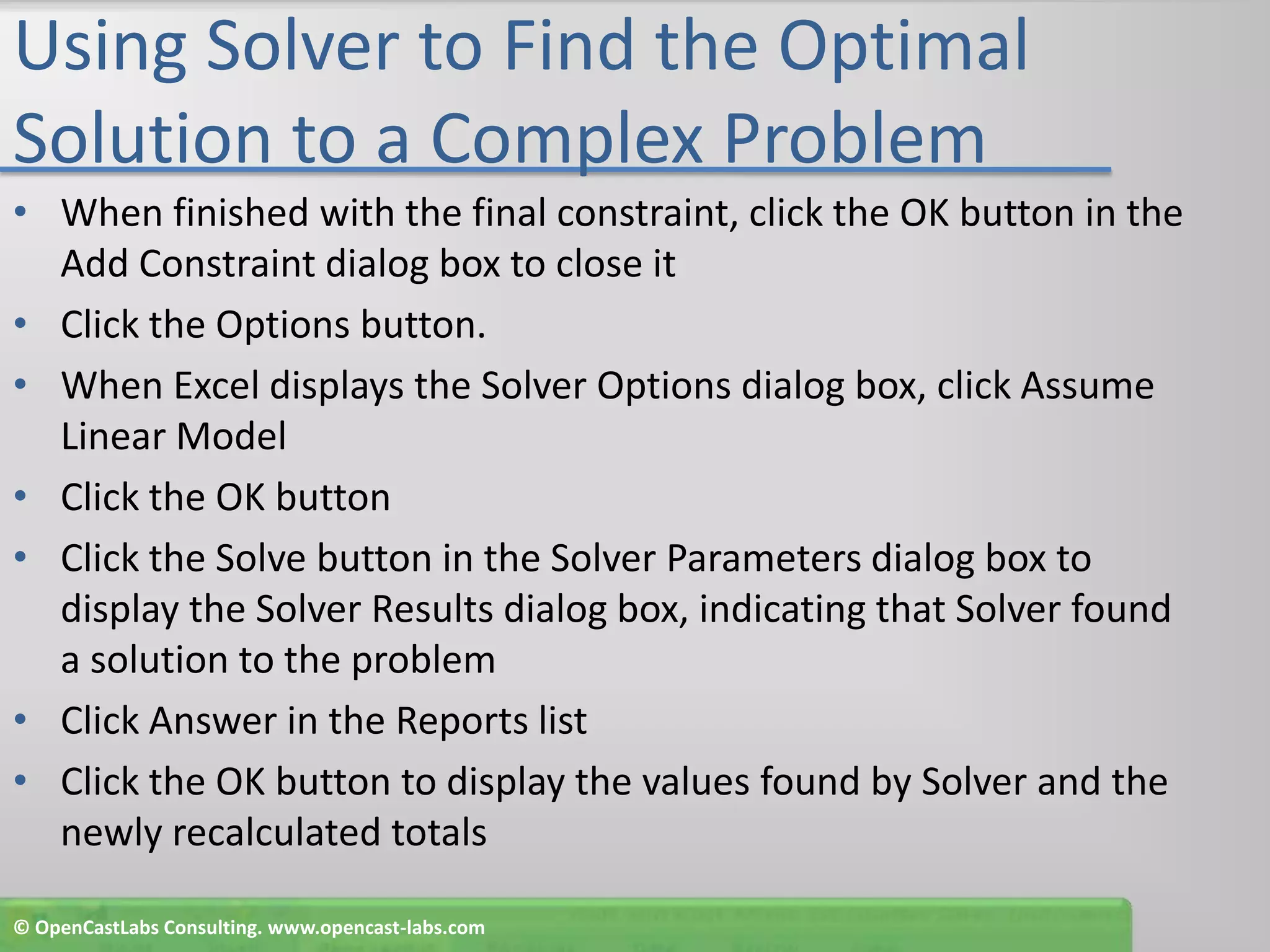 Using Solver to Find the Optimal Solution to a Complex ProblemWhen finished with the final constraint, click the OK button in the Add Constraint dialog box to close itClick the Options button.When Excel displays the Solver Options dialog box, click Assume Linear ModelClick the OK buttonClick the Solve button in the Solver Parameters dialog box to display the Solver Results dialog box, indicating that Solver found a solution to the problemClick Answer in the Reports listClick the OK button to display the values found by Solver and the newly recalculated totals© OpenCastLabs Consulting. www.opencast-labs.com