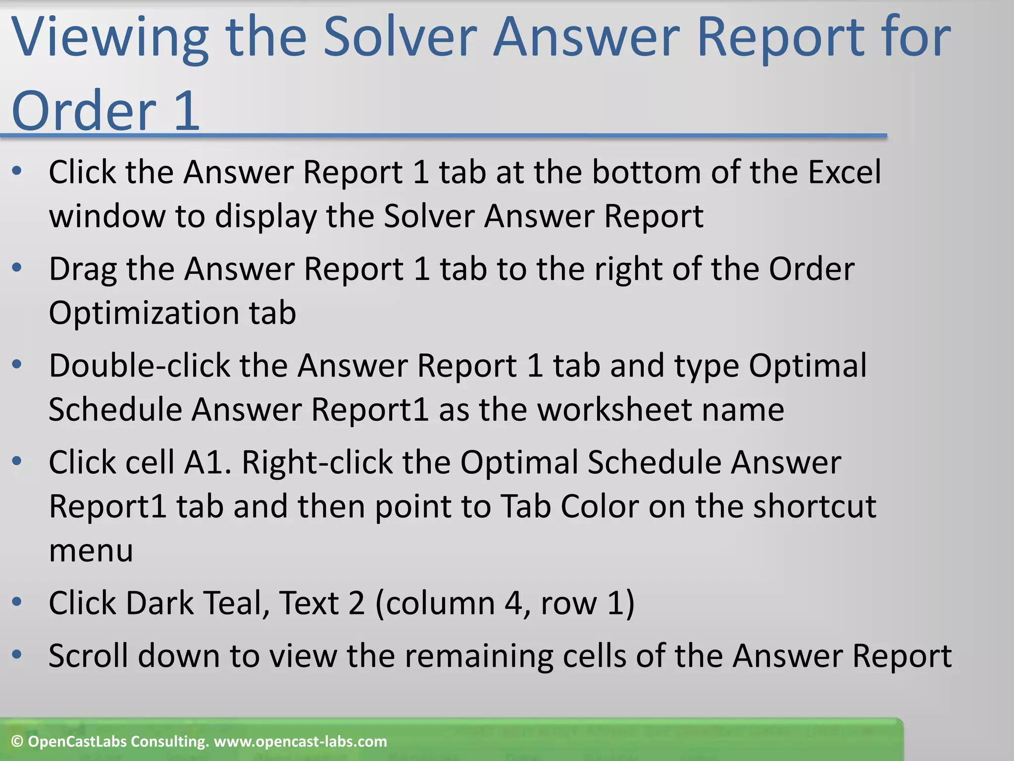 Viewing the Solver Answer Report for Order 1Click the Answer Report 1 tab at the bottom of the Excel window to display the Solver Answer ReportDrag the Answer Report 1 tab to the right of the Order Optimization tabDouble-click the Answer Report 1 tab and type Optimal Schedule Answer Report1 as the worksheet nameClick cell A1. Right-click the Optimal Schedule Answer Report1 tab and then point to Tab Color on the shortcut menuClick Dark Teal, Text 2 (column 4, row 1)Scroll down to view the remaining cells of the Answer Report© OpenCastLabs Consulting. www.opencast-labs.com
