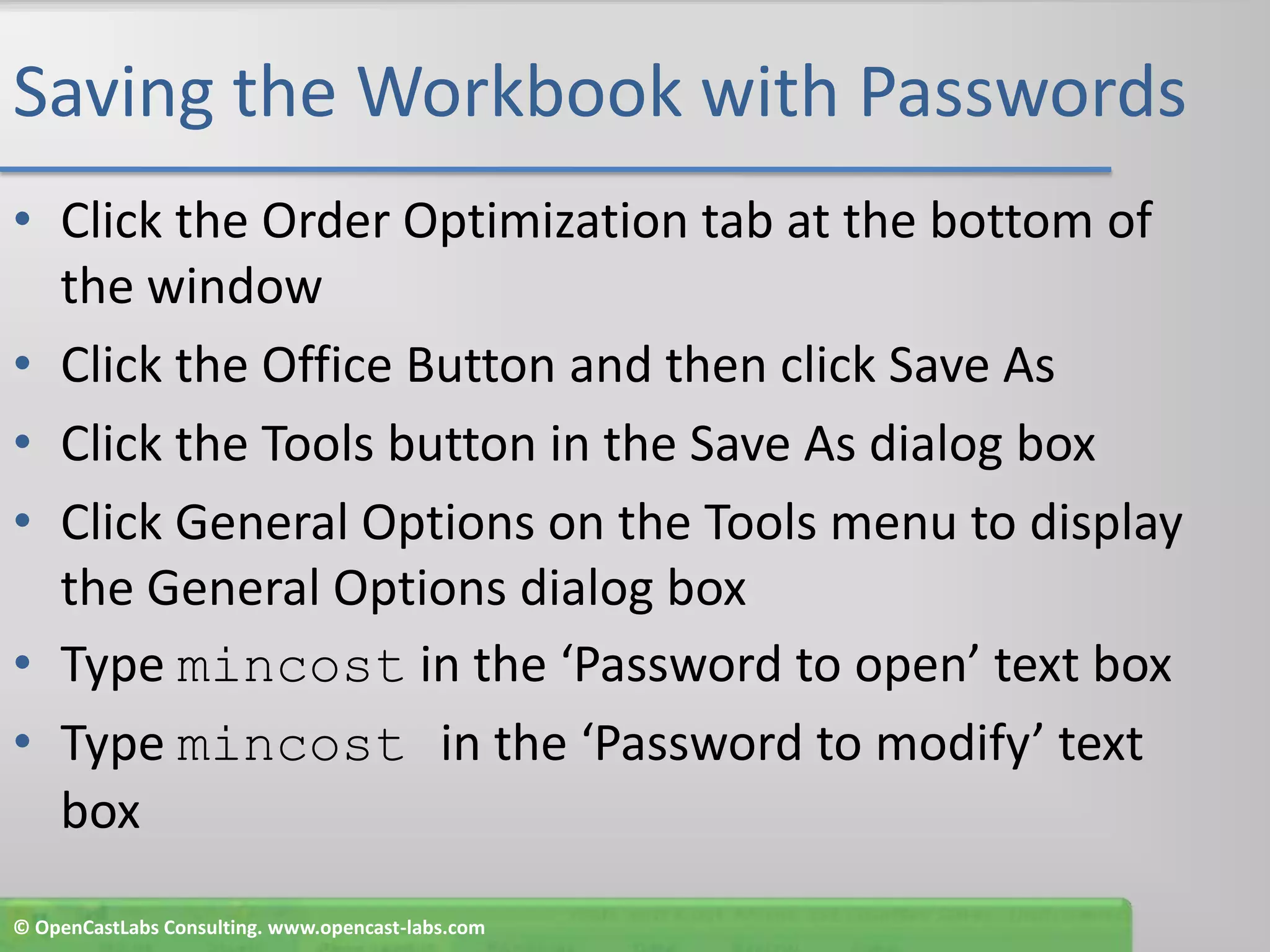 Saving the Workbook with PasswordsClick the Order Optimization tab at the bottom of the windowClick the Office Button and then click Save AsClick the Tools button in the Save As dialog boxClick General Options on the Tools menu to display the General Options dialog boxType mincost in the ‘Password to open’ text boxType mincostin the ‘Password to modify’ text box© OpenCastLabs Consulting. www.opencast-labs.com