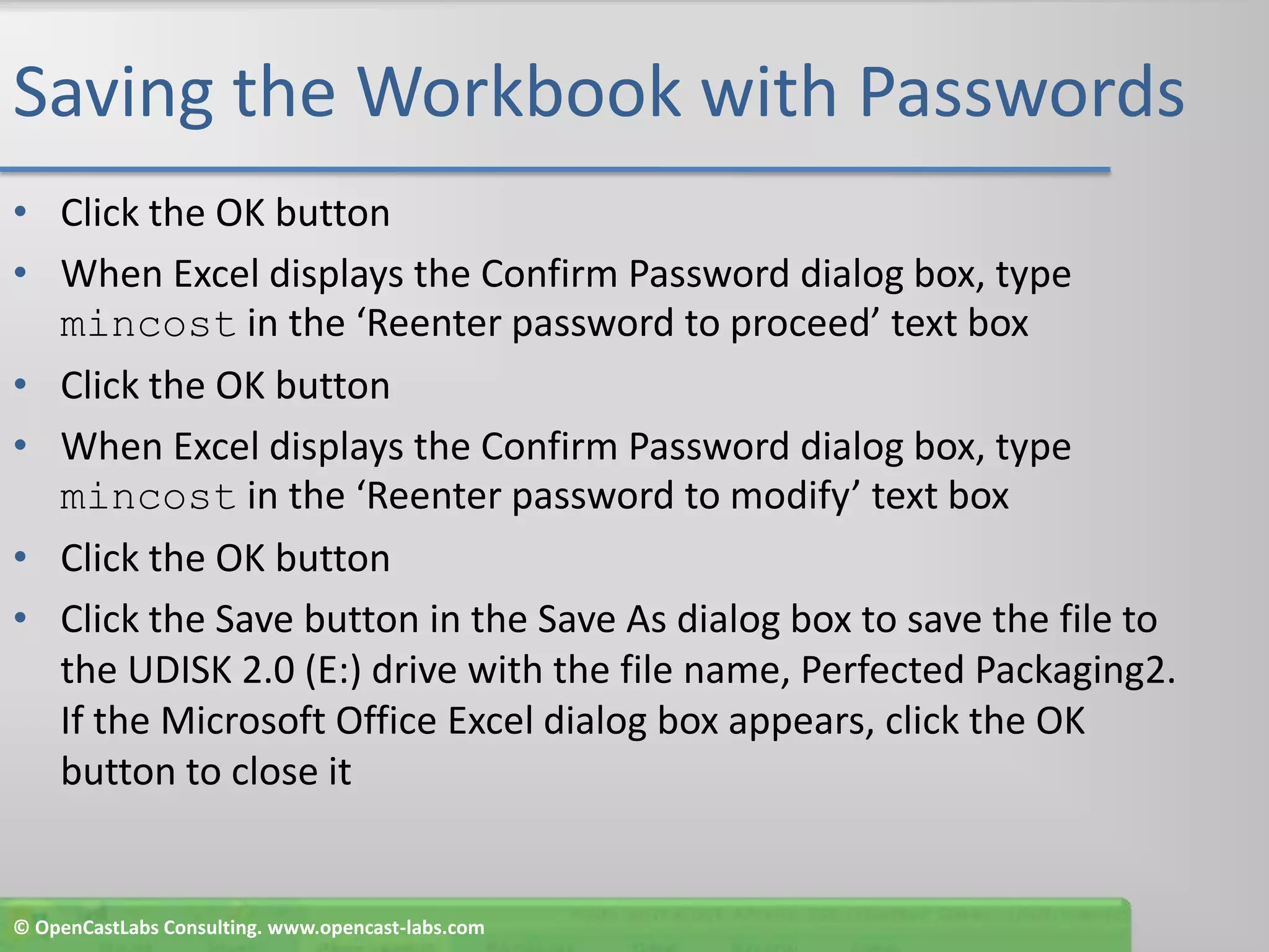 Saving the Workbook with PasswordsClick the OK buttonWhen Excel displays the Confirm Password dialog box, type mincost in the ‘Reenter password to proceed’ text boxClick the OK buttonWhen Excel displays the Confirm Password dialog box, type mincost in the ‘Reenter password to modify’ text boxClick the OK buttonClick the Save button in the Save As dialog box to save the file to the UDISK 2.0 (E:) drive with the file name, Perfected Packaging2. If the Microsoft Office Excel dialog box appears, click the OK button to close it© OpenCastLabs Consulting. www.opencast-labs.com