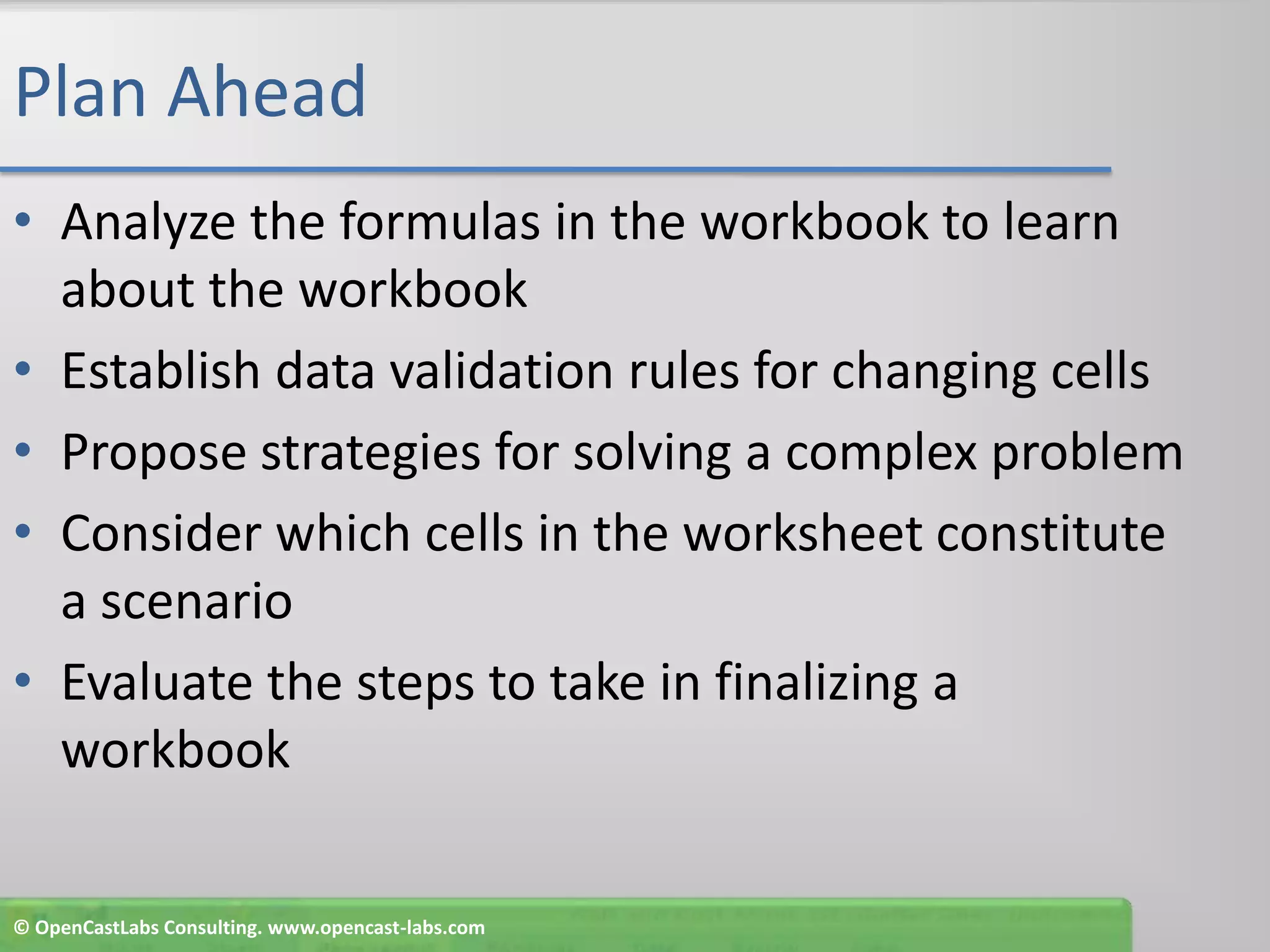 Plan AheadAnalyze the formulas in the workbook to learn about the workbookEstablish data validation rules for changing cellsPropose strategies for solving a complex problemConsider which cells in the worksheet constitute a scenarioEvaluate the steps to take in finalizing a workbook© OpenCastLabs Consulting. www.opencast-labs.com