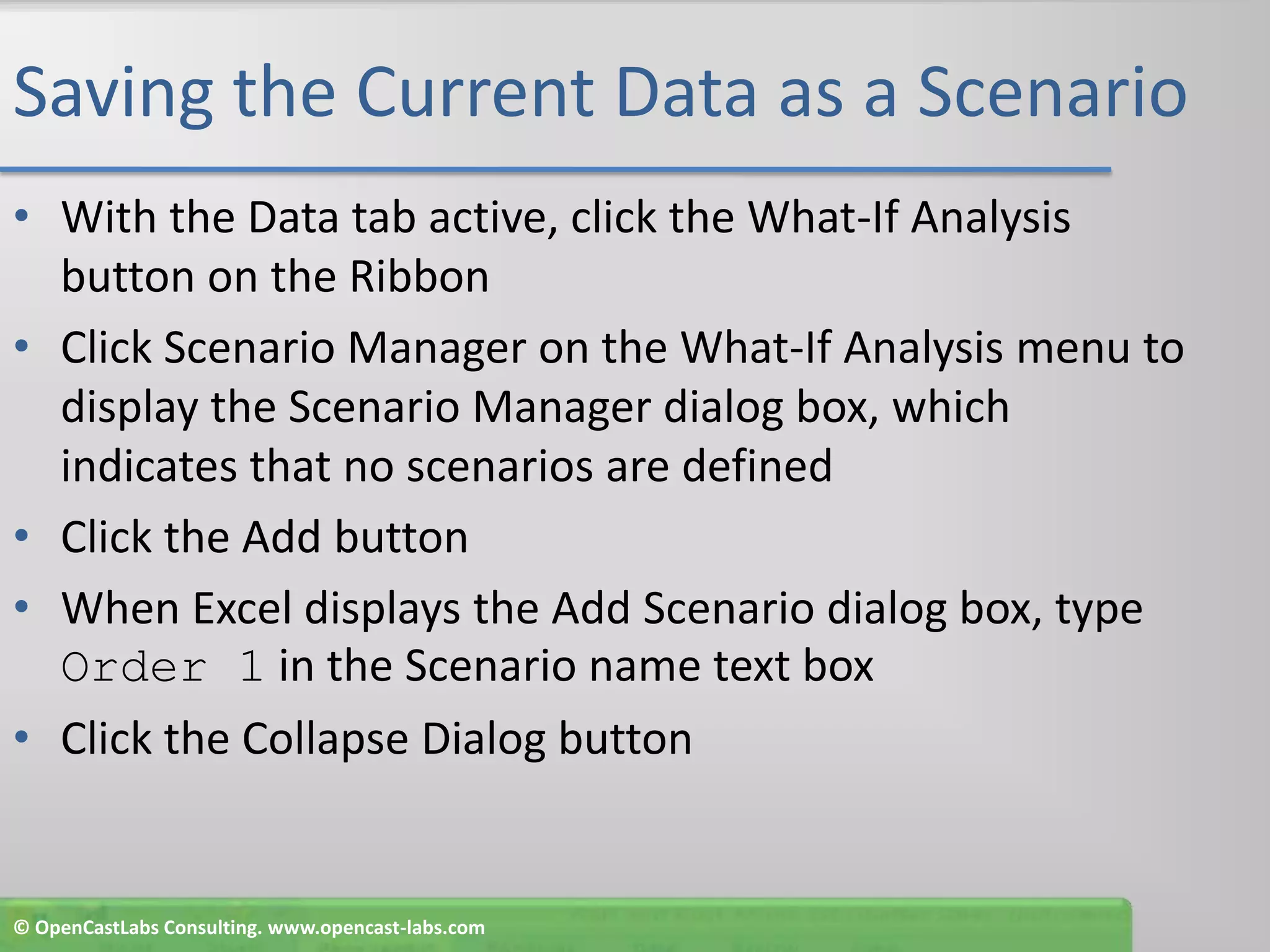 Saving the Current Data as a ScenarioWith the Data tab active, click the What-If Analysis button on the RibbonClick Scenario Manager on the What-If Analysis menu to display the Scenario Manager dialog box, which indicates that no scenarios are definedClick the Add buttonWhen Excel displays the Add Scenario dialog box, type Order 1 in the Scenario name text boxClick the Collapse Dialog button© OpenCastLabs Consulting. www.opencast-labs.com