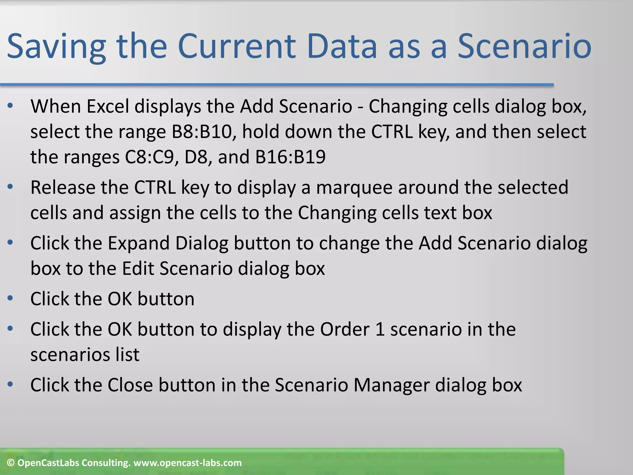 Saving the Current Data as a ScenarioWhen Excel displays the Add Scenario - Changing cells dialog box, select the range B8:B10, hold down the CTRL key, and then select the ranges C8:C9, D8, and B16:B19Release the CTRL key to display a marquee around the selected cells and assign the cells to the Changing cells text boxClick the Expand Dialog button to change the Add Scenario dialog box to the Edit Scenario dialog boxClick the OK buttonClick the OK button to display the Order 1 scenario in the scenarios listClick the Close button in the Scenario Manager dialog box© OpenCastLabs Consulting. www.opencast-labs.com