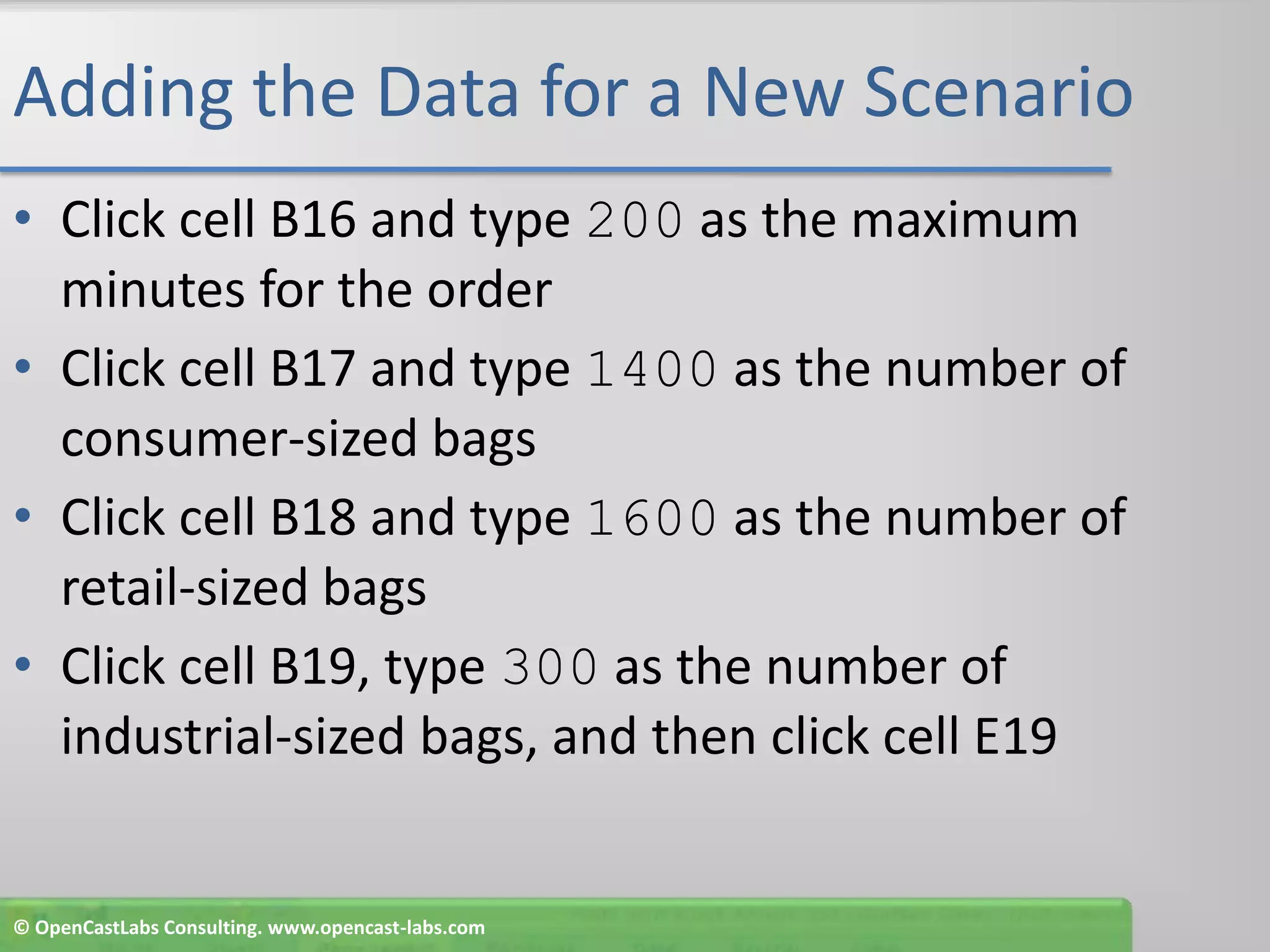 Adding the Data for a New ScenarioClick cell B16 and type 200 as the maximum minutes for the orderClick cell B17 and type 1400 as the number of consumer-sized bagsClick cell B18 and type 1600 as the number of retail-sized bagsClick cell B19, type 300 as the number of industrial-sized bags, and then click cell E19© OpenCastLabs Consulting. www.opencast-labs.com