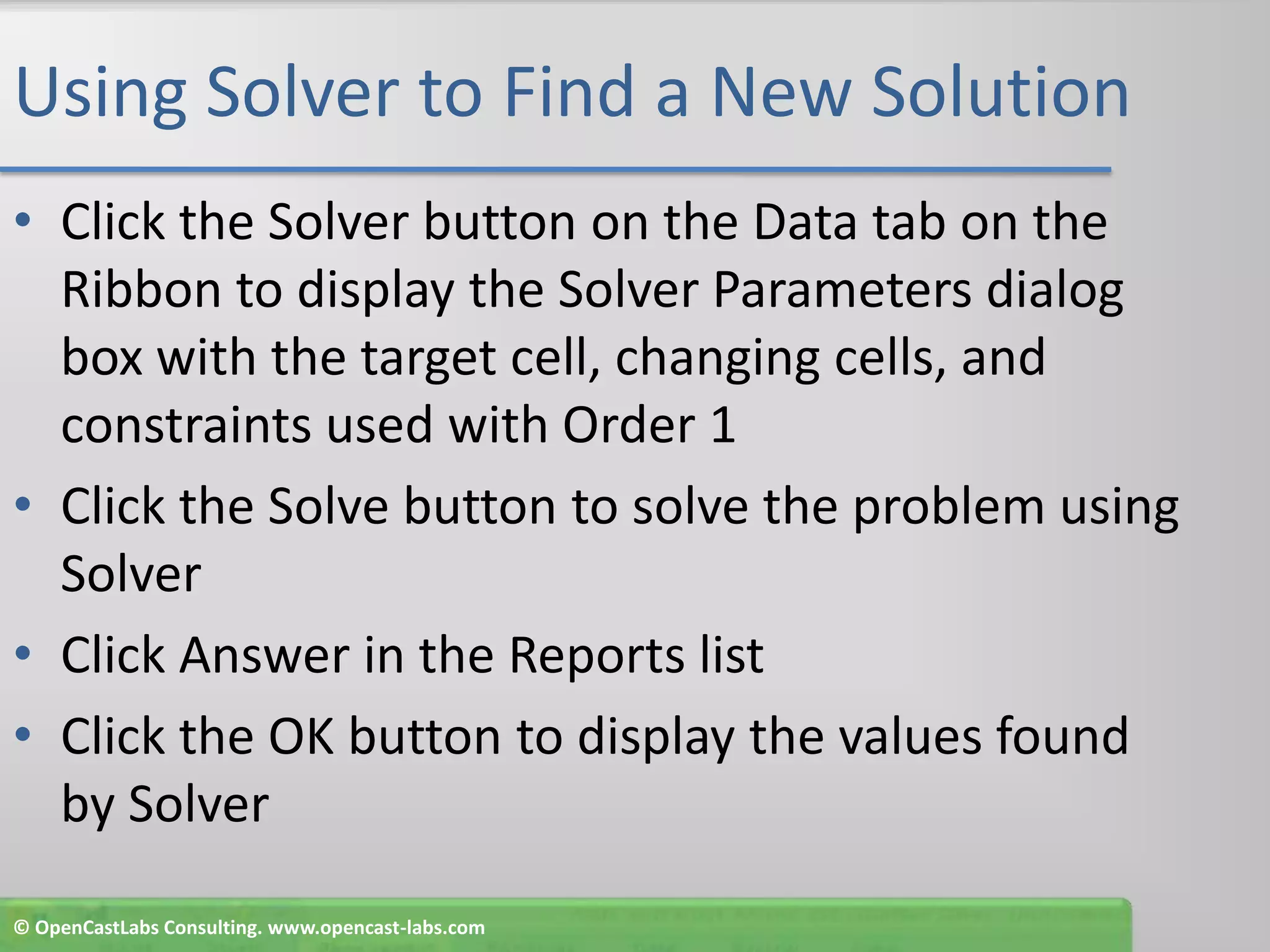 Using Solver to Find a New SolutionClick the Solver button on the Data tab on the Ribbon to display the Solver Parameters dialog box with the target cell, changing cells, and constraints used with Order 1Click the Solve button to solve the problem using SolverClick Answer in the Reports listClick the OK button to display the values found by Solver© OpenCastLabs Consulting. www.opencast-labs.com