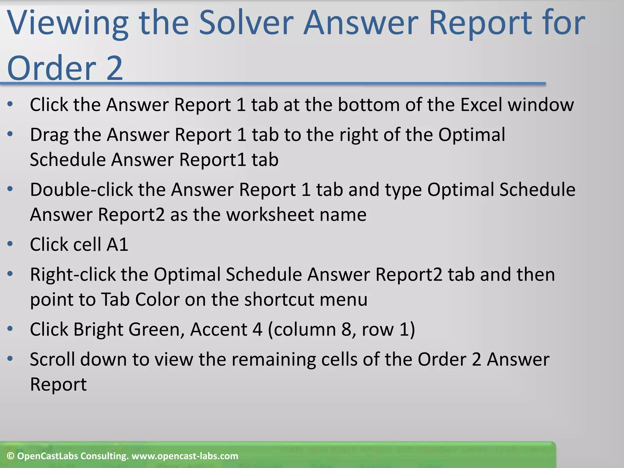 Viewing the Solver Answer Report for Order 2Click the Answer Report 1 tab at the bottom of the Excel windowDrag the Answer Report 1 tab to the right of the Optimal Schedule Answer Report1 tabDouble-click the Answer Report 1 tab and type Optimal Schedule Answer Report2 as the worksheet nameClick cell A1Right-click the Optimal Schedule Answer Report2 tab and then point to Tab Color on the shortcut menuClick Bright Green, Accent 4 (column 8, row 1)Scroll down to view the remaining cells of the Order 2 Answer Report© OpenCastLabs Consulting. www.opencast-labs.com