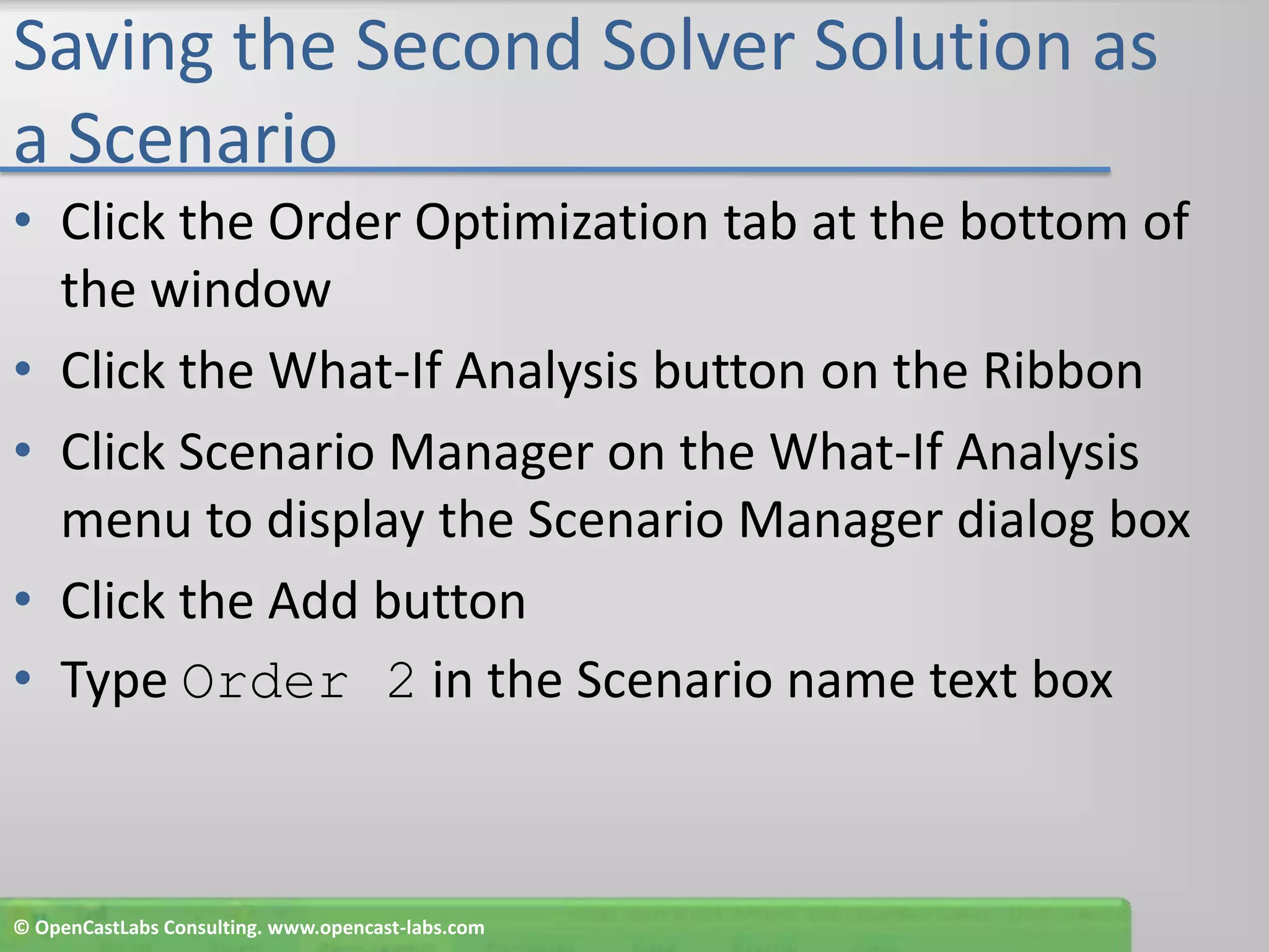 Saving the Second Solver Solution as a ScenarioClick the Order Optimization tab at the bottom of the windowClick the What-If Analysis button on the RibbonClick Scenario Manager on the What-If Analysis menu to display the Scenario Manager dialog boxClick the Add buttonType Order 2 in the Scenario name text box© OpenCastLabs Consulting. www.opencast-labs.com