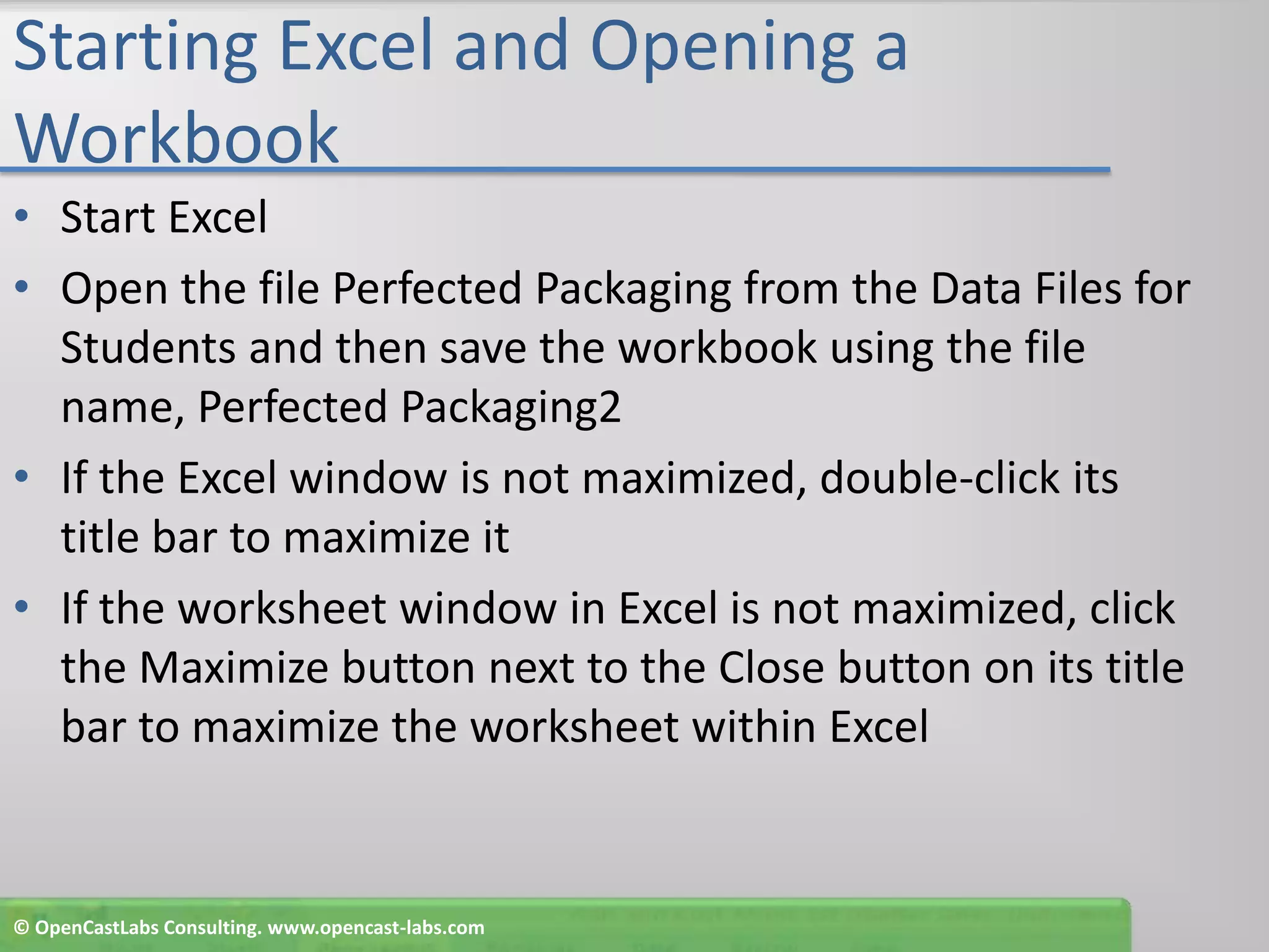Starting Excel and Opening a WorkbookStart ExcelOpen the file Perfected Packaging from the Data Files for Students and then save the workbook using the file name, Perfected Packaging2If the Excel window is not maximized, double-click its title bar to maximize itIf the worksheet window in Excel is not maximized, click the Maximize button next to the Close button on its title bar to maximize the worksheet within Excel© OpenCastLabs Consulting. www.opencast-labs.com
