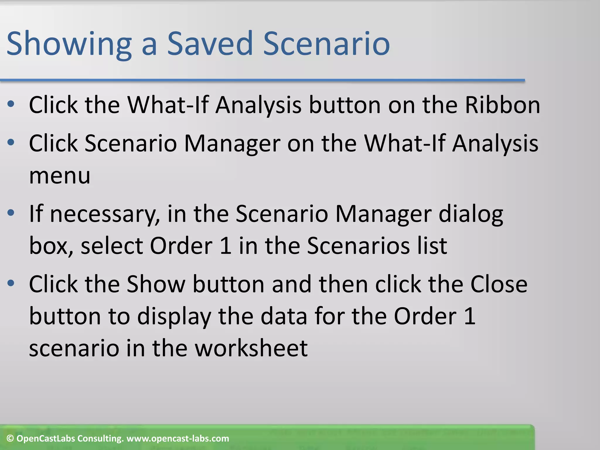 Showing a Saved ScenarioClick the What-If Analysis button on the RibbonClick Scenario Manager on the What-If Analysis menuIf necessary, in the Scenario Manager dialog box, select Order 1 in the Scenarios listClick the Show button and then click the Close button to display the data for the Order 1 scenario in the worksheet© OpenCastLabs Consulting. www.opencast-labs.com