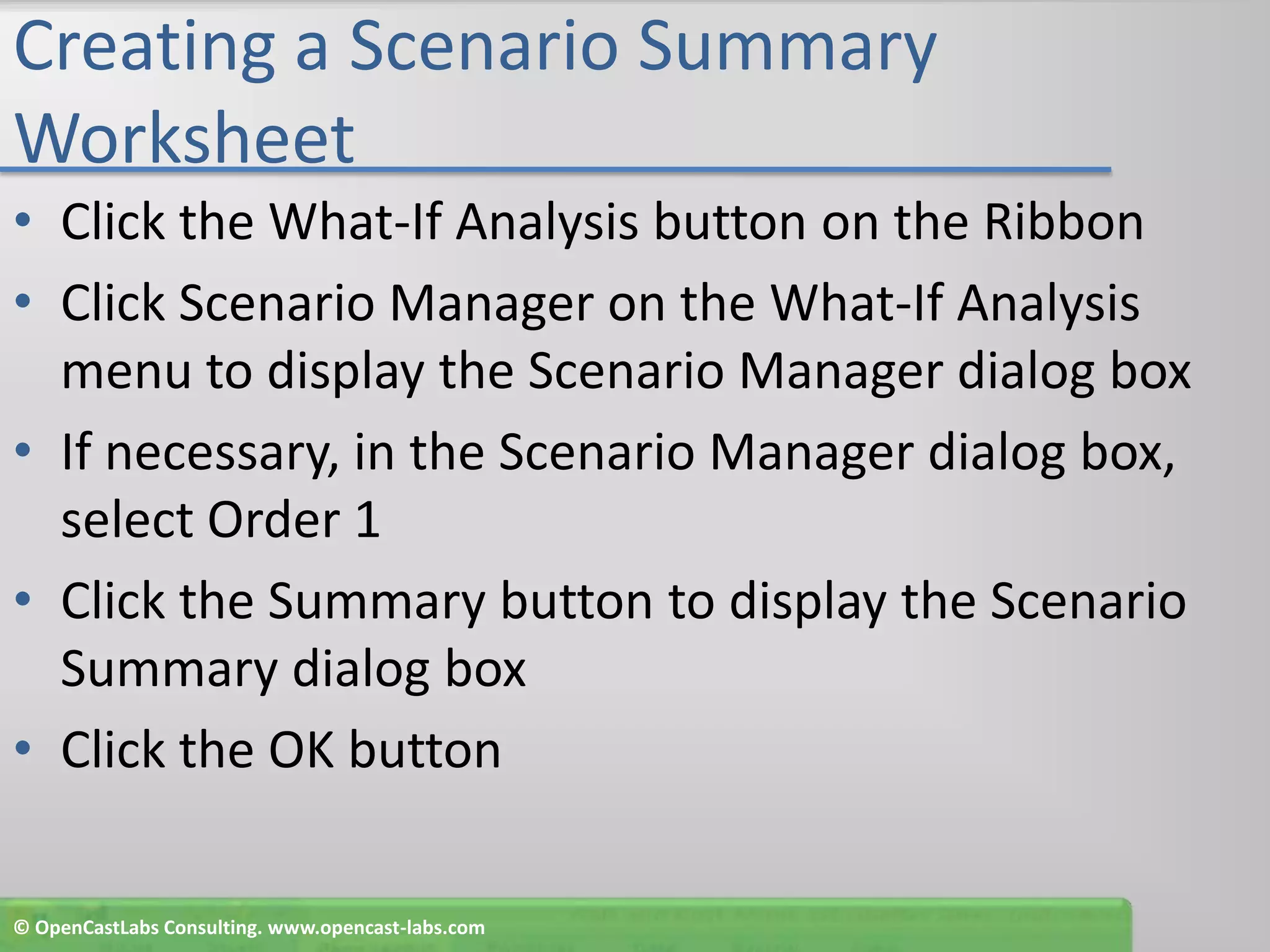 Creating a Scenario Summary WorksheetClick the What-If Analysis button on the RibbonClick Scenario Manager on the What-If Analysis menu to display the Scenario Manager dialog boxIf necessary, in the Scenario Manager dialog box, select Order 1Click the Summary button to display the Scenario Summary dialog boxClick the OK button© OpenCastLabs Consulting. www.opencast-labs.com