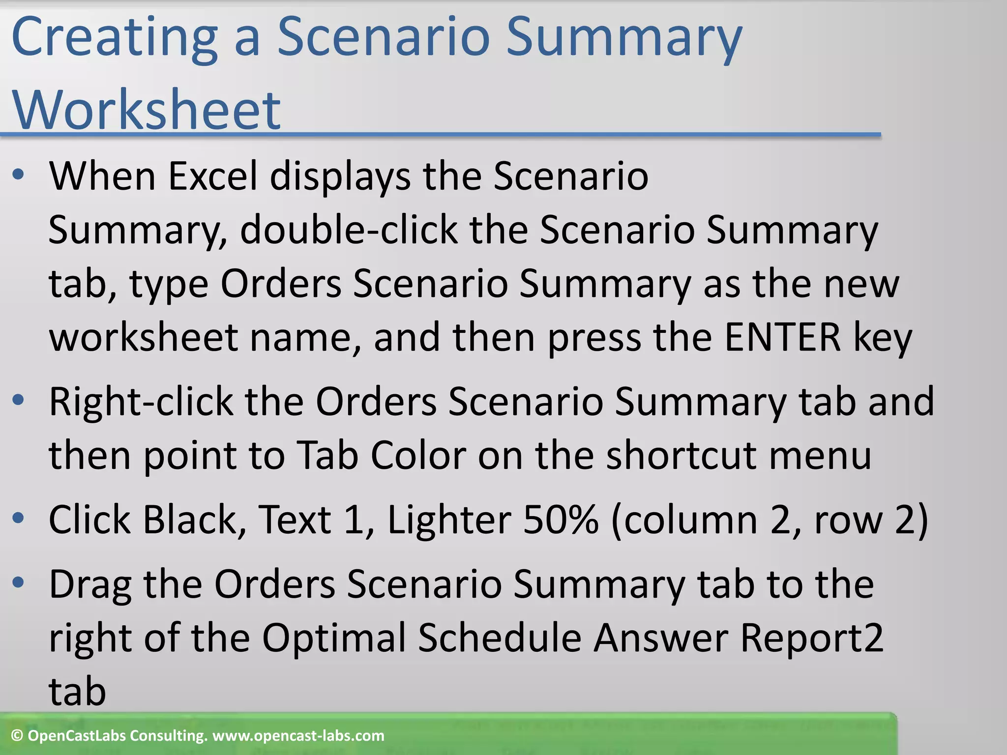 Creating a Scenario Summary WorksheetWhen Excel displays the Scenario Summary, double-click the Scenario Summary tab, type Orders Scenario Summary as the new worksheet name, and then press the ENTER keyRight-click the Orders Scenario Summary tab and then point to Tab Color on the shortcut menuClick Black, Text 1, Lighter 50% (column 2, row 2)Drag the Orders Scenario Summary tab to the right of the Optimal Schedule Answer Report2 tab© OpenCastLabs Consulting. www.opencast-labs.com