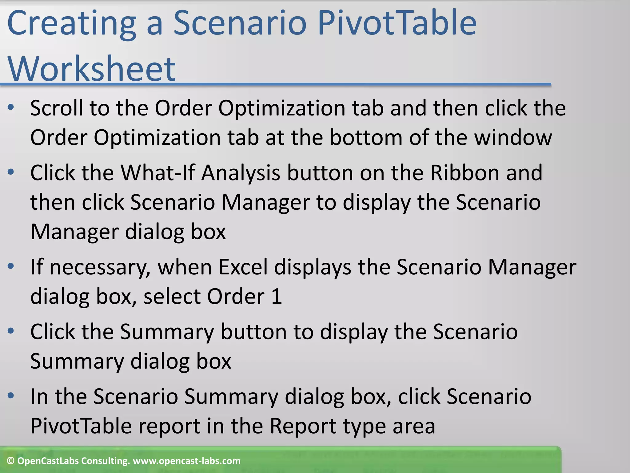Creating a Scenario PivotTable WorksheetScroll to the Order Optimization tab and then click the Order Optimization tab at the bottom of the windowClick the What-If Analysis button on the Ribbon and then click Scenario Manager to display the Scenario Manager dialog boxIf necessary, when Excel displays the Scenario Manager dialog box, select Order 1Click the Summary button to display the Scenario Summary dialog boxIn the Scenario Summary dialog box, click Scenario PivotTable report in the Report type area© OpenCastLabs Consulting. www.opencast-labs.com