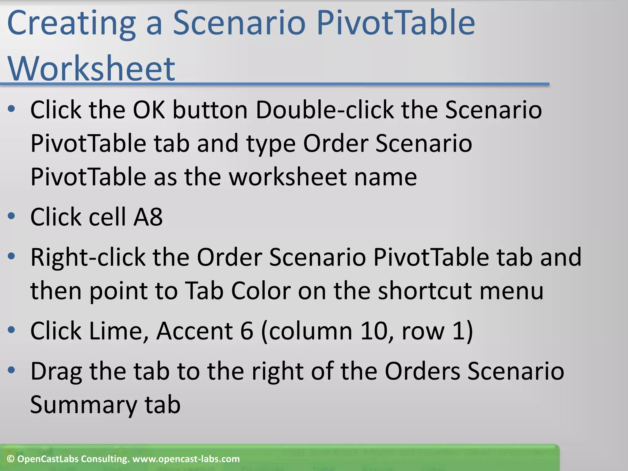 Creating a Scenario PivotTable WorksheetClick the OK button Double-click the Scenario PivotTable tab and type Order Scenario PivotTable as the worksheet nameClick cell A8Right-click the Order Scenario PivotTable tab and then point to Tab Color on the shortcut menuClick Lime, Accent 6 (column 10, row 1)Drag the tab to the right of the Orders Scenario Summary tab© OpenCastLabs Consulting. www.opencast-labs.com