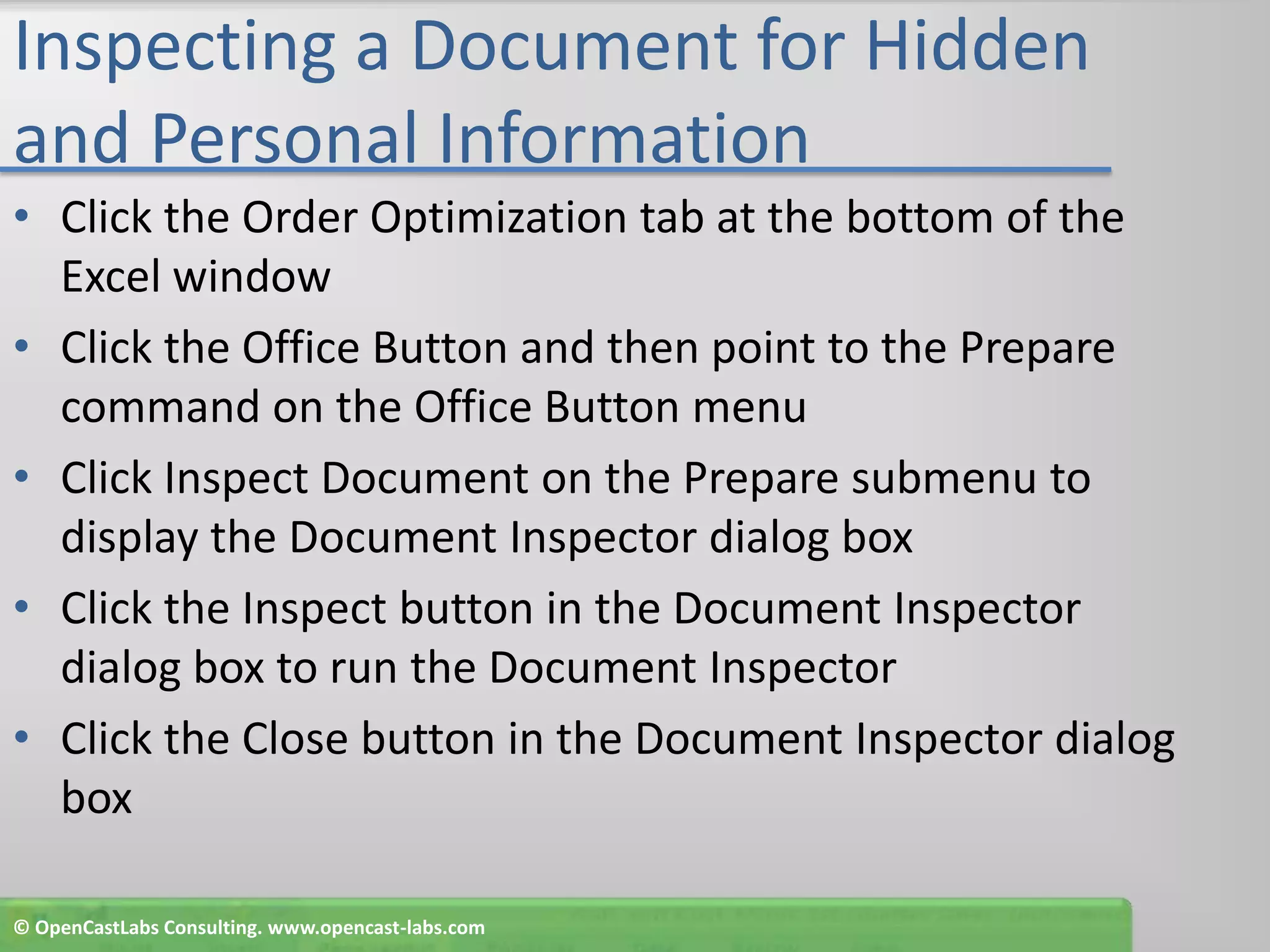 Inspecting a Document for Hidden and Personal InformationClick the Order Optimization tab at the bottom of the Excel windowClick the Office Button and then point to the Prepare command on the Office Button menuClick Inspect Document on the Prepare submenu to display the Document Inspector dialog boxClick the Inspect button in the Document Inspector dialog box to run the Document InspectorClick the Close button in the Document Inspector dialog box© OpenCastLabs Consulting. www.opencast-labs.com