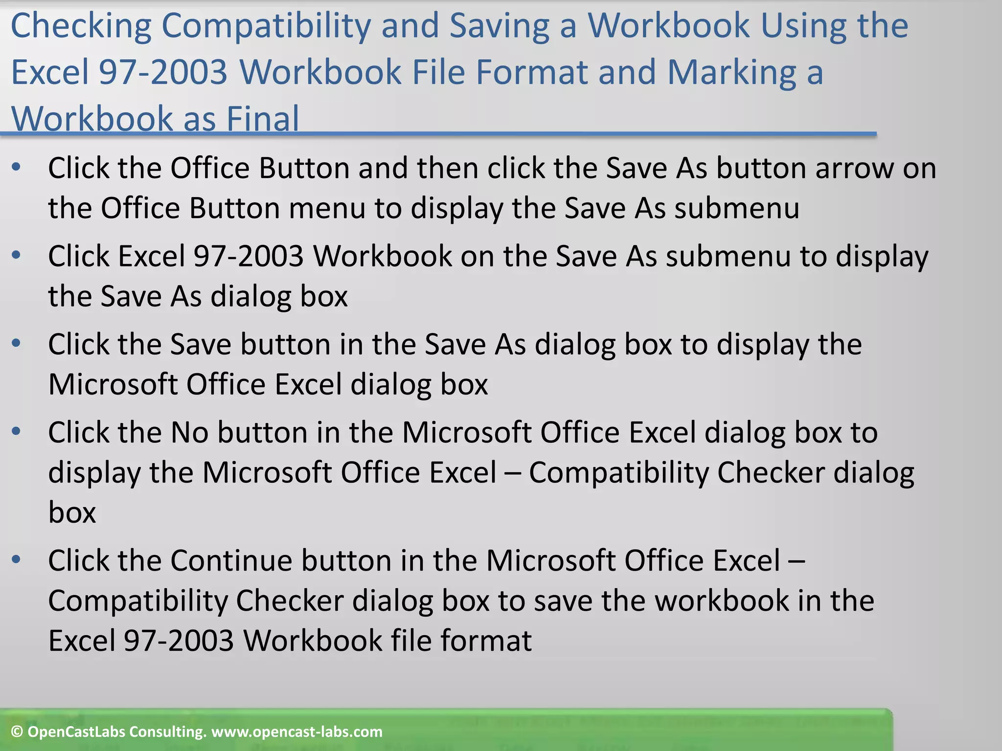 Checking Compatibility and Saving a Workbook Using the Excel 97-2003 Workbook File Format and Marking a Workbook as FinalClick the Office Button and then click the Save As button arrow on the Office Button menu to display the Save As submenuClick Excel 97-2003 Workbook on the Save As submenu to display the Save As dialog boxClick the Save button in the Save As dialog box to display the Microsoft Office Excel dialog boxClick the No button in the Microsoft Office Excel dialog box to display the Microsoft Office Excel – Compatibility Checker dialog boxClick the Continue button in the Microsoft Office Excel – Compatibility Checker dialog box to save the workbook in the Excel 97-2003 Workbook file format© OpenCastLabs Consulting. www.opencast-labs.com