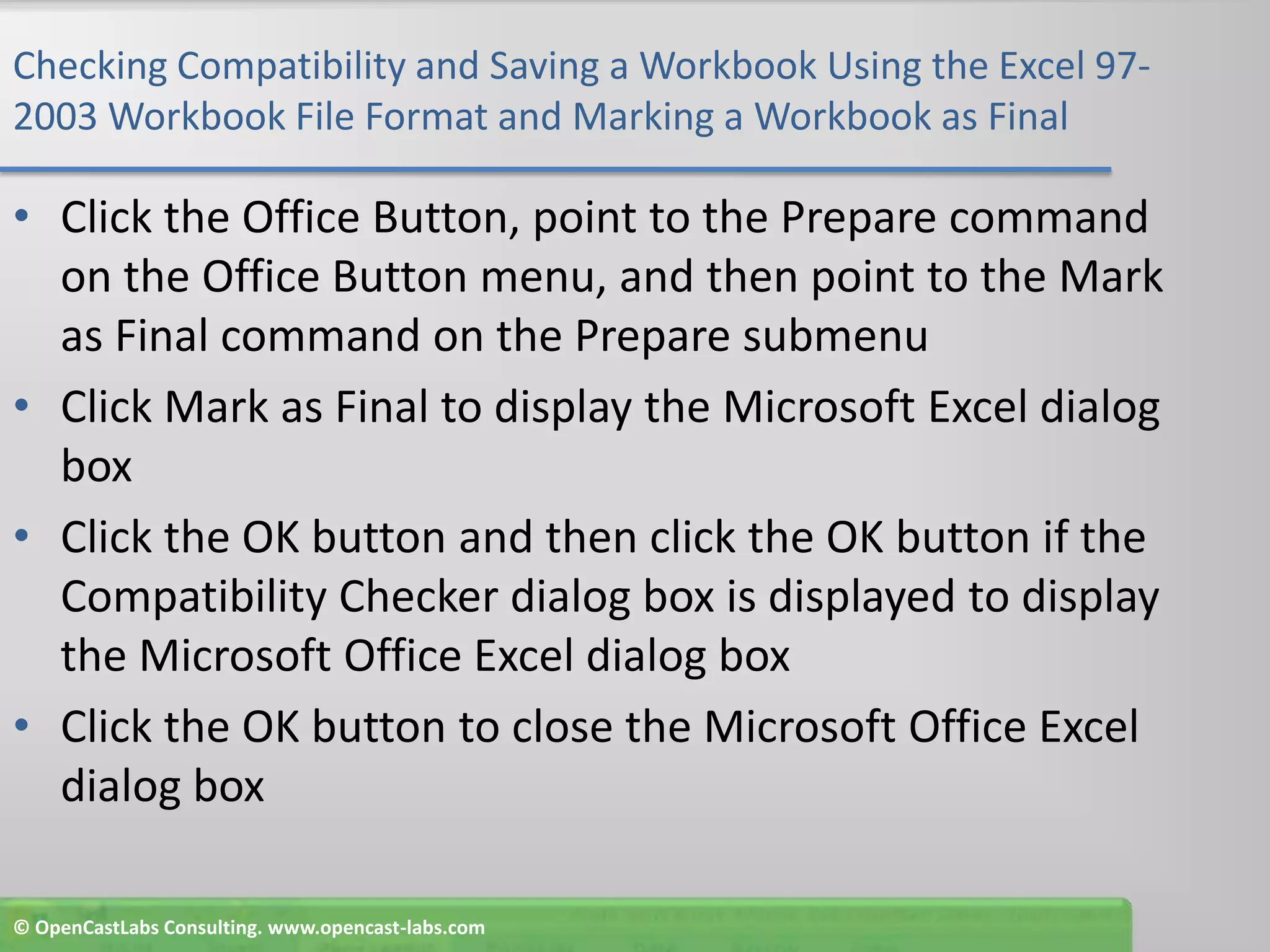 Checking Compatibility and Saving a Workbook Using the Excel 97-2003 Workbook File Format and Marking a Workbook as FinalClick the Office Button, point to the Prepare command on the Office Button menu, and then point to the Mark as Final command on the Prepare submenuClick Mark as Final to display the Microsoft Excel dialog boxClick the OK button and then click the OK button if the Compatibility Checker dialog box is displayed to display the Microsoft Office Excel dialog boxClick the OK button to close the Microsoft Office Excel dialog box© OpenCastLabs Consulting. www.opencast-labs.com