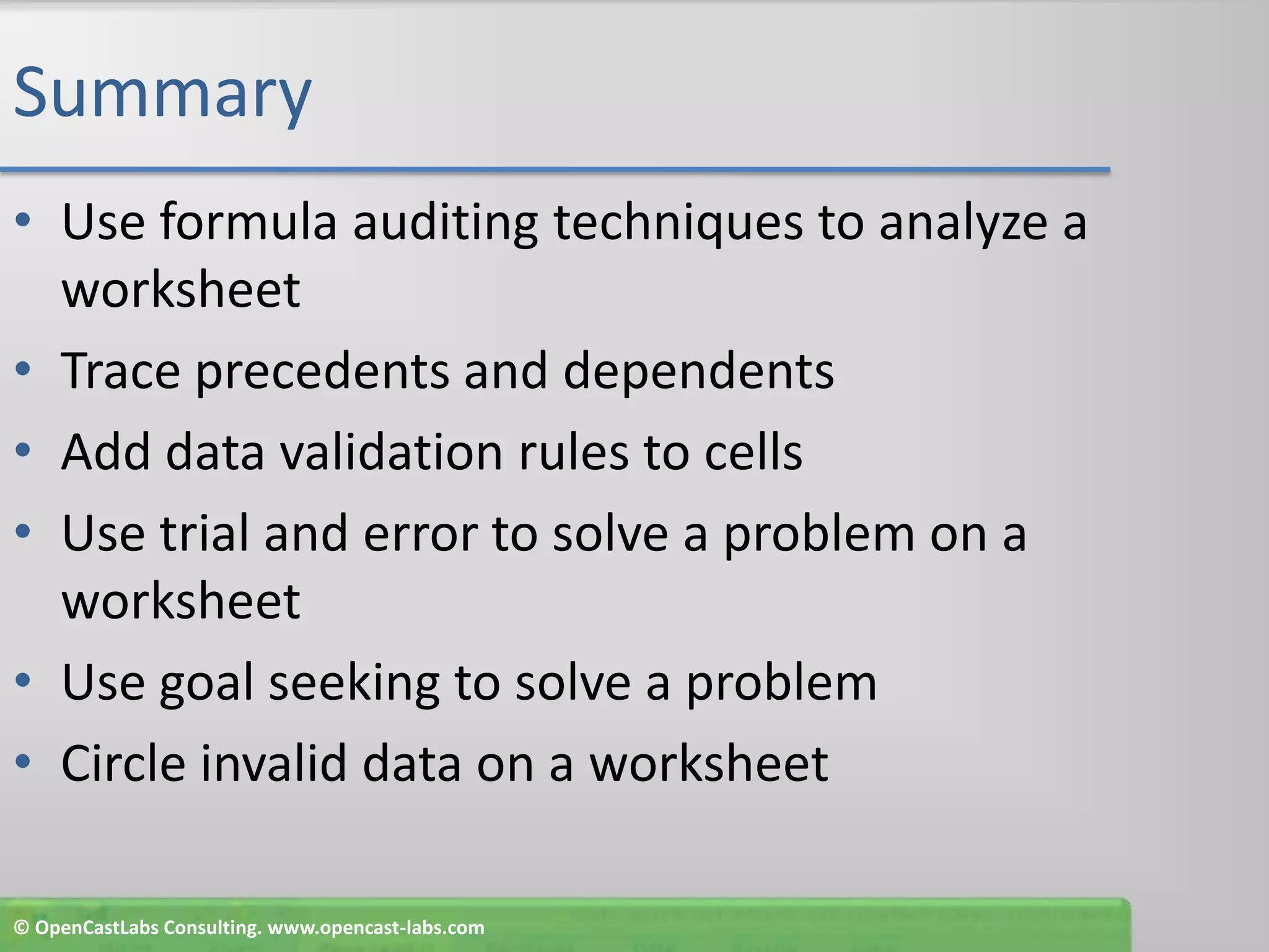 SummaryUse formula auditing techniques to analyze a worksheetTrace precedents and dependentsAdd data validation rules to cellsUse trial and error to solve a problem on a worksheetUse goal seeking to solve a problemCircle invalid data on a worksheet© OpenCastLabs Consulting. www.opencast-labs.com