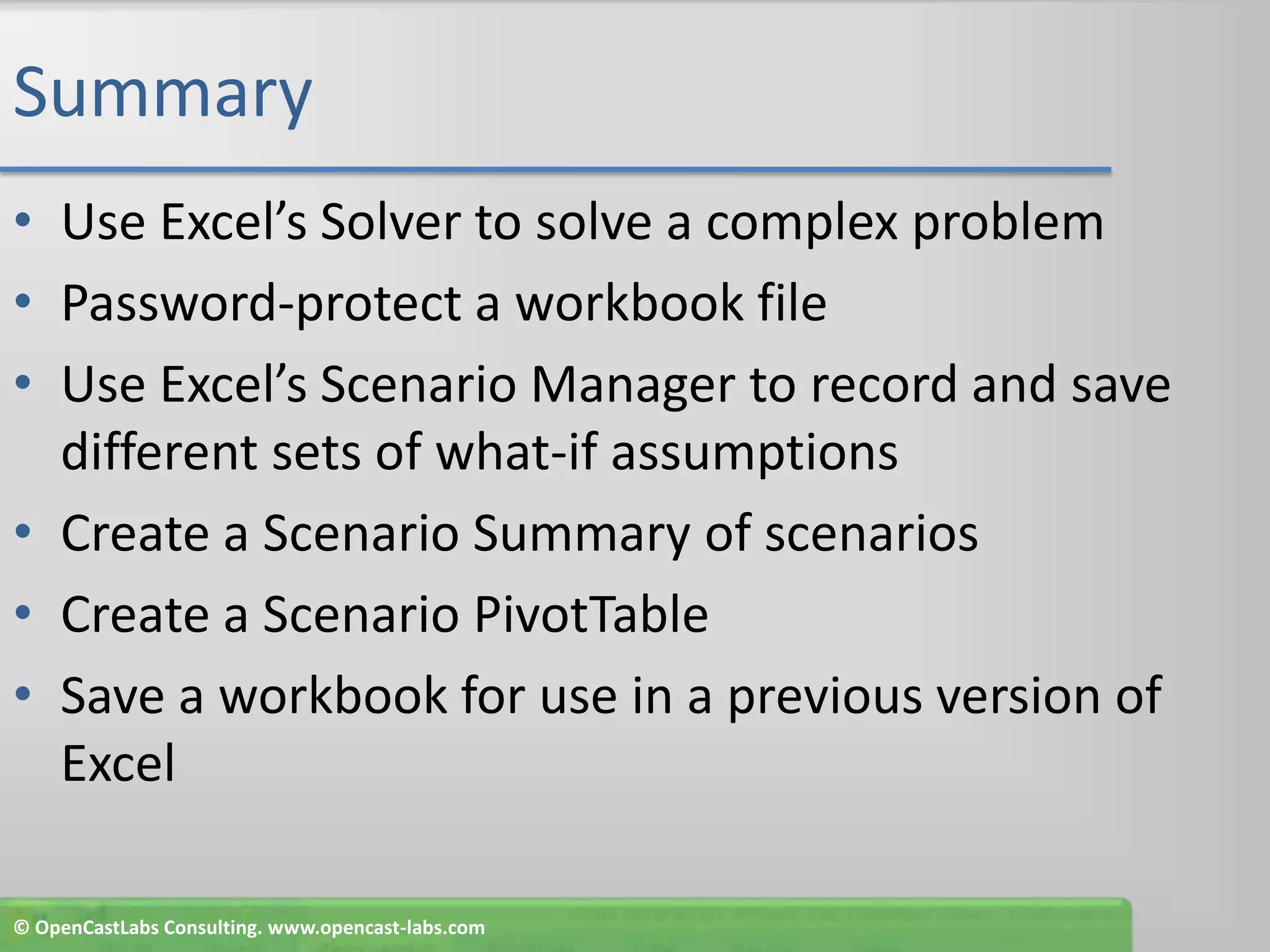 SummaryUse Excel’s Solver to solve a complex problemPassword-protect a workbook fileUse Excel’s Scenario Manager to record and save different sets of what-if assumptionsCreate a Scenario Summary of scenariosCreate a Scenario PivotTableSave a workbook for use in a previous version of Excel© OpenCastLabs Consulting. www.opencast-labs.com