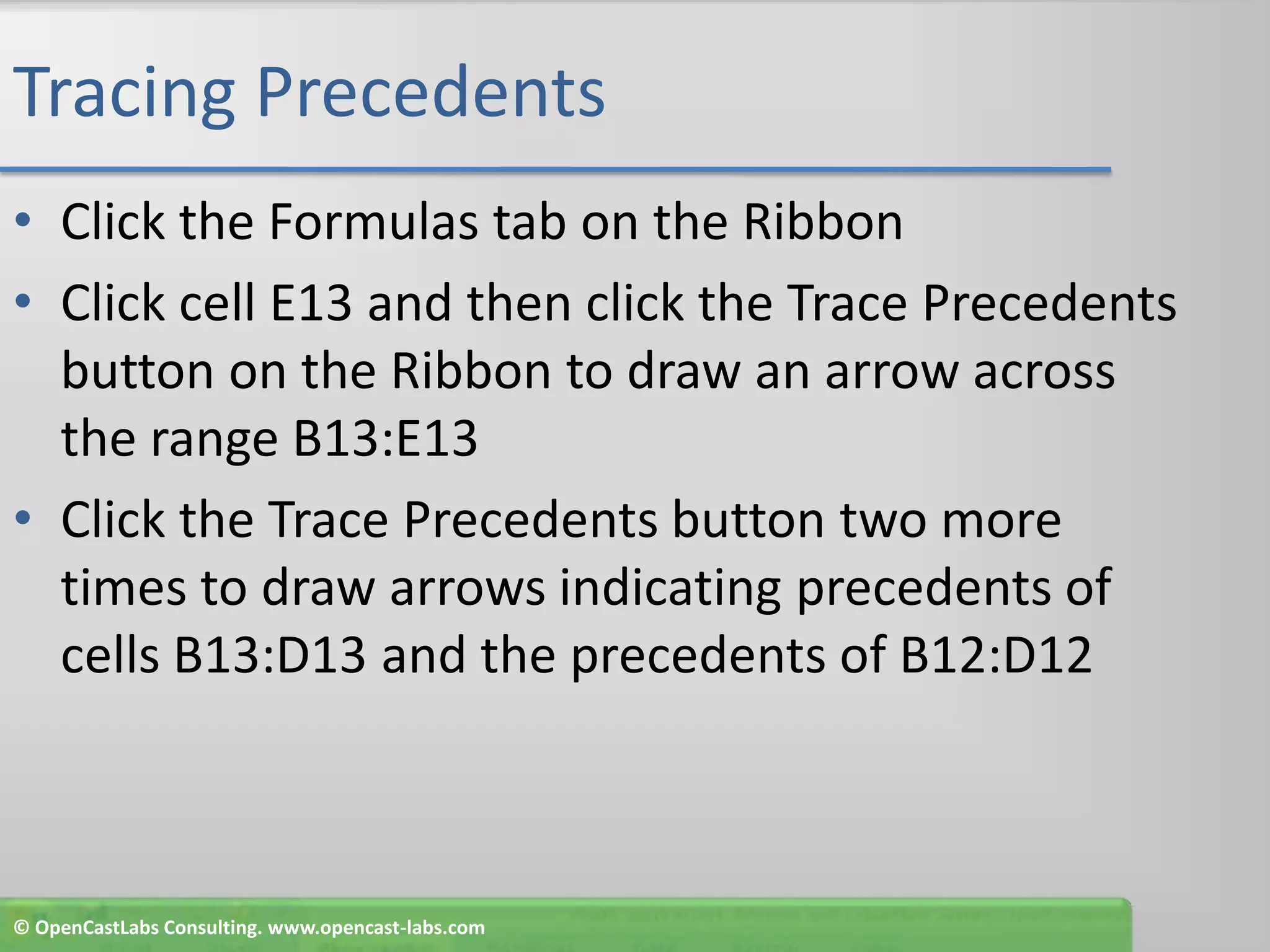 Tracing PrecedentsClick the Formulas tab on the RibbonClick cell E13 and then click the Trace Precedents button on the Ribbon to draw an arrow across the range B13:E13Click the TracePrecedents button two more times to draw arrows indicating precedents of cells B13:D13 and the precedents of B12:D12© OpenCastLabs Consulting. www.opencast-labs.com