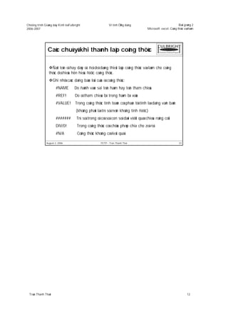 Chöông trình Giaûng daïy Kinh teá Fulbright                    Vi tính ÖÙng duïng                                 Baøi giaûng 2
2006-2007                                                                                 Microsoft excel: Coâng thöùc vaø haøm




                Caùc chuù yù khi thaønh laäp coâng thöùc

                   Ñaët teân oâ hay daõy oâ: ñeå deã daøng thieát laäp coâng thöùc vaø laøm cho coâng
                 thöùc deã hieåu hôn hieåu ñöôïc coâng thöùc.
                      Ghi nhôù caùc daïng baùo loãi cuûa oâ coâng thöùc:
                        #NAME         Do ñaùnh vaøo sai teân haøm hay teân tham chieáu
                        #REF!         Do oâ tham chieáu bò trong haøm bò xoùa
                        #VALUE!        Trong coâng thöùc tính toaùn coù phaàn töû tính laø daïng vaên baûn
                                       (khoâng phaûi laø trò soá neân khoâng tính ñöôïc)
                        #######         Trò soá trong oâ coù soá con soá daøi vöôït quaù chieàu roäng coät
                        DIV/0!          Trong coâng thöùc coù chöùa pheùp chia cho zeâ-roâ
                        #N/A            Coâng thöùc khoâng coù keát quaû

               August 2, 2006                            FETP - Tran Thanh Thai                                    23




  Traàn Thanh Thaùi                                                                                                      12
 