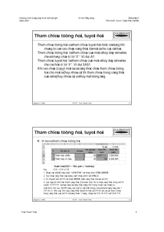 Chöông trình Giaûng daïy Kinh teá Fulbright                          Vi tính ÖÙng duïng                                        Baøi giaûng 2
2006-2007                                                                                              Microsoft excel: Coâng thöùc vaø haøm




                Tham chieáu töông ñoái, tuyeät ñoái
                      Tham chieáu töông ñoái vaø tham chieáu tuyeät ñoái ñöôïc söû duïng khi
                           chuùng ta caàn sao cheùp coâng thöùc töø moät oâ cho caùc oâ khaùc.
                      Tham chieáu töông ñoái: laø tham chieáu cuûa moät oâ hay daõy oâ maø ñòa
                           chæ oâ khoâng chöùa kí töï “$”. Ví duï: A1
                      Tham chieáu tuyeät ñoái: laø tham chieáu cuûa moät oâ hay daõy oâ maø ñòa
                           chæ coù chöùa kí töï “$”. Ví duï: $A$1
                      Khi sao cheùp (copy) moät oâ coù coâng thöùc chöùa tham chieáu töông
                           ñoái cho moät oâ (hay nhieàu oâ) thì tham chieáu trong coâng thöùc
                           cuûa oâ ñoù (hay nhieàu oâ) seõ thay ñoåi töông öùng.




               August 2, 2006                                 FETP - Tran Thanh Thai                                            11




                Tham chieáu töông ñoái, tuyeät ñoái
                         Ví duï veà tham chieáu töông ñoái




                                        “thaønh tieàn(USD)”= “Ñôn giaù” x “Soá löôïng”
                           hay          G18 = E18 x F18
                           1. Nhaäp vaøo oâ G18 coâng thöùc “=E18*F18” roài nhaán phím CTRL+ENTER
                           2. Sao cheùp coâng thöùc naøy baèng caùch nhaán phím taét CTRL+C
                           3. Di chuyeån ñeán oâ G19 roài nhaán ENTER (daùn coâng thöùc ñoù vaøo oâ G19)
                           4. Luùc naøy khi nhìn leân thanh coâng thöùc (Formular Bar) thì ta thaáy coâng thöùc trong oâ G19
                           seõ laø “=E19*F19” vaø ñaây cuõng laø coâng thöùc ñuùng nhö mong muoán cuûa chuùng ta.
                           Giaûi thích nhö sau: OÂ G19 cuøng coät (coät G) vôùi G18 nhöng coù soá thöù töï haøng taêng leân 1
                           (19-18=1). Nhö vaäy, khi copy coâng thöùc töø oâ G18 ñeán oâ G19 thì taát caû caùc tham chieáu
                           trong coâng thöùc cuûa oâ G19 seõ taêng theâm 1 haøng, nhgóa laø: E18     E19 vaø F18 F19.

               August 2, 2006                                 FETP - Tran Thanh Thai                                            12




  Traàn Thanh Thaùi                                                                                                                     6
 