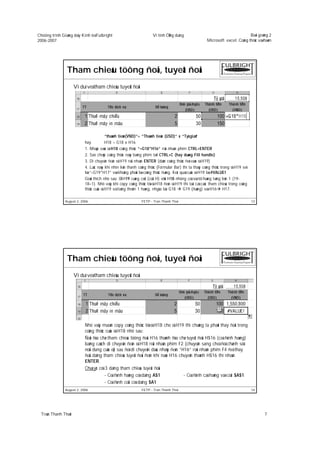 Chöông trình Giaûng daïy Kinh teá Fulbright                          Vi tính ÖÙng duïng                                        Baøi giaûng 2
2006-2007                                                                                              Microsoft excel: Coâng thöùc vaø haøm




                Tham chieáu töông ñoái, tuyeät ñoái
                      Ví duï veà tham chieáu tuyeät ñoái




                                         “thaønh tieàn(VND)”= “Thaønh tieàn (USD)” x “Tyû giaù”
                           hay           H18 = G18 x H16
                           1. Nhaäp vaøo oâ H18 coâng thöùc “=G18*H16” roài nhaán phím CTRL+ENTER
                           2. Sao cheùp coâng thöùc naøy baèng phím taét CTRL+C (hay duøng Fill handle)
                           3. Di chuyeån ñeán oâ H19 roài nhaán ENTER (daùn coâng thöùc ñoù vaøo oâ H19)
                           4. Luùc naøy khi nhìn leân thanh coâng thöùc (Formular Bar) thì ta thaáy coâng thöùc trong oâ H19 seõ
                           laø “=G19*H17” vaø khoâng phaûi laø coâng thöùc ñuùng. Keát quaû cuûa oâ H19 laø #VALUE!
                           Giaûi thích nhö sau: OÂ H19 cuøng coät (coät H) vôùi H18 nhöng coù soá töï haøng taêng leân 1 (19-
                           18=1). Nhö vaäy khi copy coâng thöùc töø oâ H18 ñeán oâ H19 thì taát caû caùc tham chieáu trong coâng
                           thöùc cuûa oâ H19 seõ taêng theâm 1 haøng, nhgóa laø: G18     G19 (ñuùng) vaø H16 H17.

               August 2, 2006                                 FETP - Tran Thanh Thai                                               13




                Tham chieáu töông ñoái, tuyeät ñoái
                      Ví duï veà tham chieáu tuyeät ñoái




                           Nhö vaäy muoán copy coâng thöùc töø oâ H18 cho oâ H19 thì chuùng ta phaûi thay ñoåi trong
                           coâng thöùc cuûa oâ H18 nhö sau:
                           Ñoåi ñòa chæ tham chieáu töông ñoái H16 thaønh ñòa chæ tuyeät ñoái H$16 (coá ñònh haøng)
                           baèng caùch di chuyeån ñeán oâ H18 roài nhaán phím F2 (chuyeån sang cheá ñoä chænh söû
                           noäi dung cuûa oâ) sau ñoù di chuyeån daáu nhaùy ñeán “H16” roài nhaán phím F4 ñeå thay
                           ñoåi daïng tham chieáu tuyeät ñoái ñeán khi naøo H16 chuyeån thaønh H$16 thì nhaán
                           ENTER.
                           Chuù yù: coù 3 daïng tham chieáu tuyeät ñoái
                                        - Coá ñònh haøng coù daïng A$1             - Coá ñònh caû haøng vaø coät $A$1
                                        - Coá ñònh coät coù daïng $A1
               August 2, 2006                                 FETP - Tran Thanh Thai                                               14




  Traàn Thanh Thaùi                                                                                                                     7
 