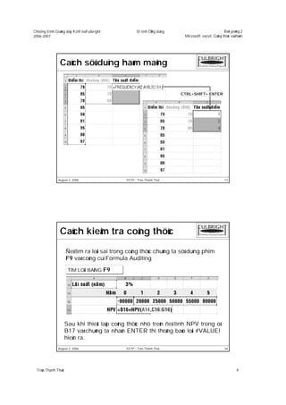 Chöông trình Giaûng daïy Kinh teá Fulbright          Vi tính ÖÙng duïng                            Baøi giaûng 2
2006-2007                                                                  Microsoft excel: Coâng thöùc vaø haøm




                Caùch söû duïng haøm maõng


                                                                          CTRL+SHIFT+ ENTER




               August 2, 2006                  FETP - Tran Thanh Thai                               17




                Caùch kieåm tra coâng thöùc

                      Ñeå tìm ra loãi sai trong coâng thöùc chuùng ta söû duïng phím
                      F9 vaø coâng cuï Formula Auditing

                       TÌM LOÃI BAÈNG F9




                      Sau khi thieát laäp coâng thöùc nhö treân ñeå tính NPV trong oâ
                      B17 vaø chuùng ta nhaán ENTER thì thoâng baùo loãi #VALUE!
                      hieän ra.
               August 2, 2006                  FETP - Tran Thanh Thai                               18




  Traàn Thanh Thaùi                                                                                         9
 