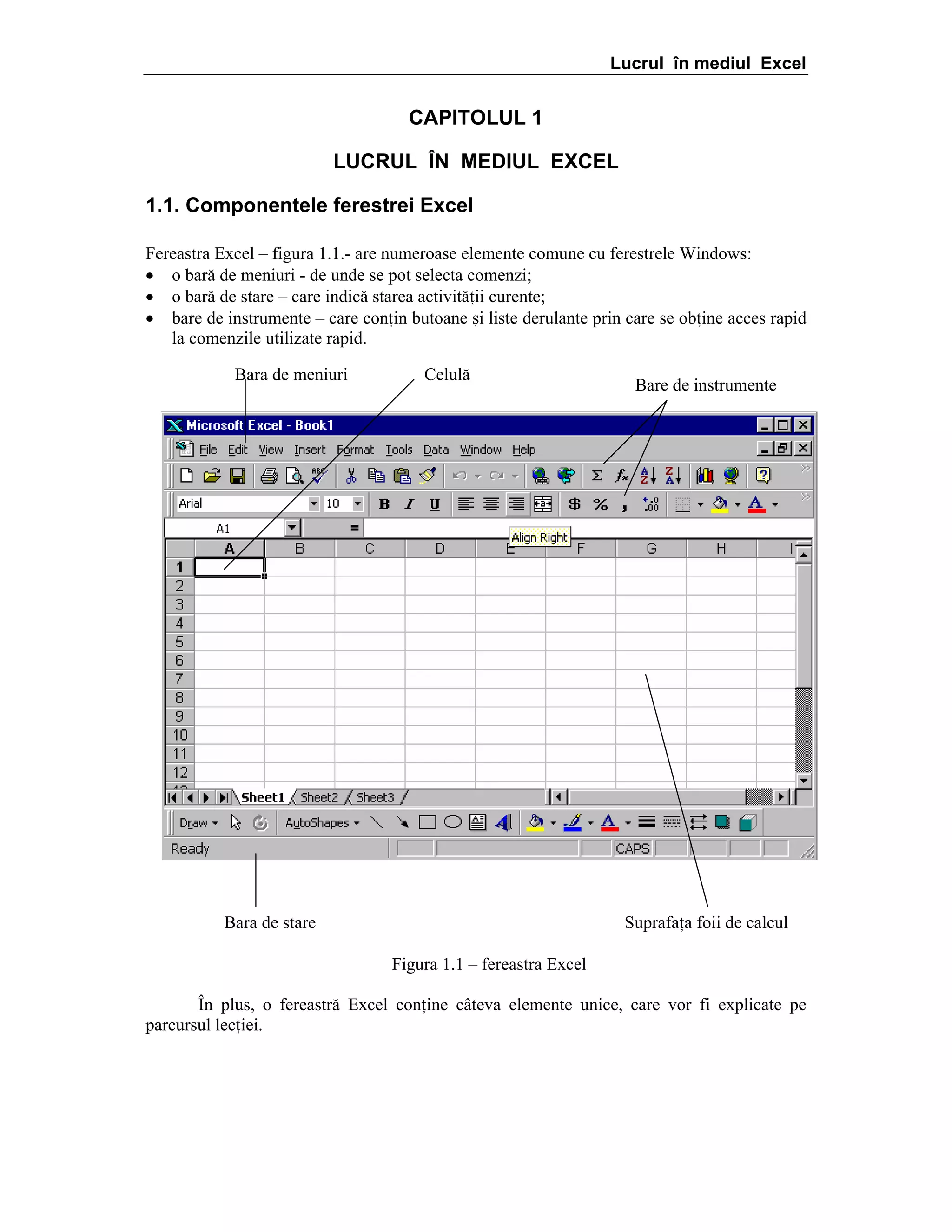 Lucrul în mediul Excel

CAPITOLUL 1
LUCRUL ÎN MEDIUL EXCEL
1.1. Componentele ferestrei Excel
Fereastra Excel – figura 1.1.- are numeroase elemente comune cu ferestrele Windows:
• o bar[ de meniuri - de unde se pot selecta comenzi;
• o bar[ de stare – care indic[ starea activit[ii curente;
• bare de instrumente – care conin butoane =i liste derulante prin care se obine acces rapid
la comenzile utilizate rapid.
Bara de meniuri

Celul[

Bara de stare

Bare de instrumente

Suprafaa foii de calcul
Figura 1.1 – fereastra Excel

}n plus, o fereastr[ Excel conine c`teva elemente unice, care vor fi explicate pe
parcursul leciei.

 