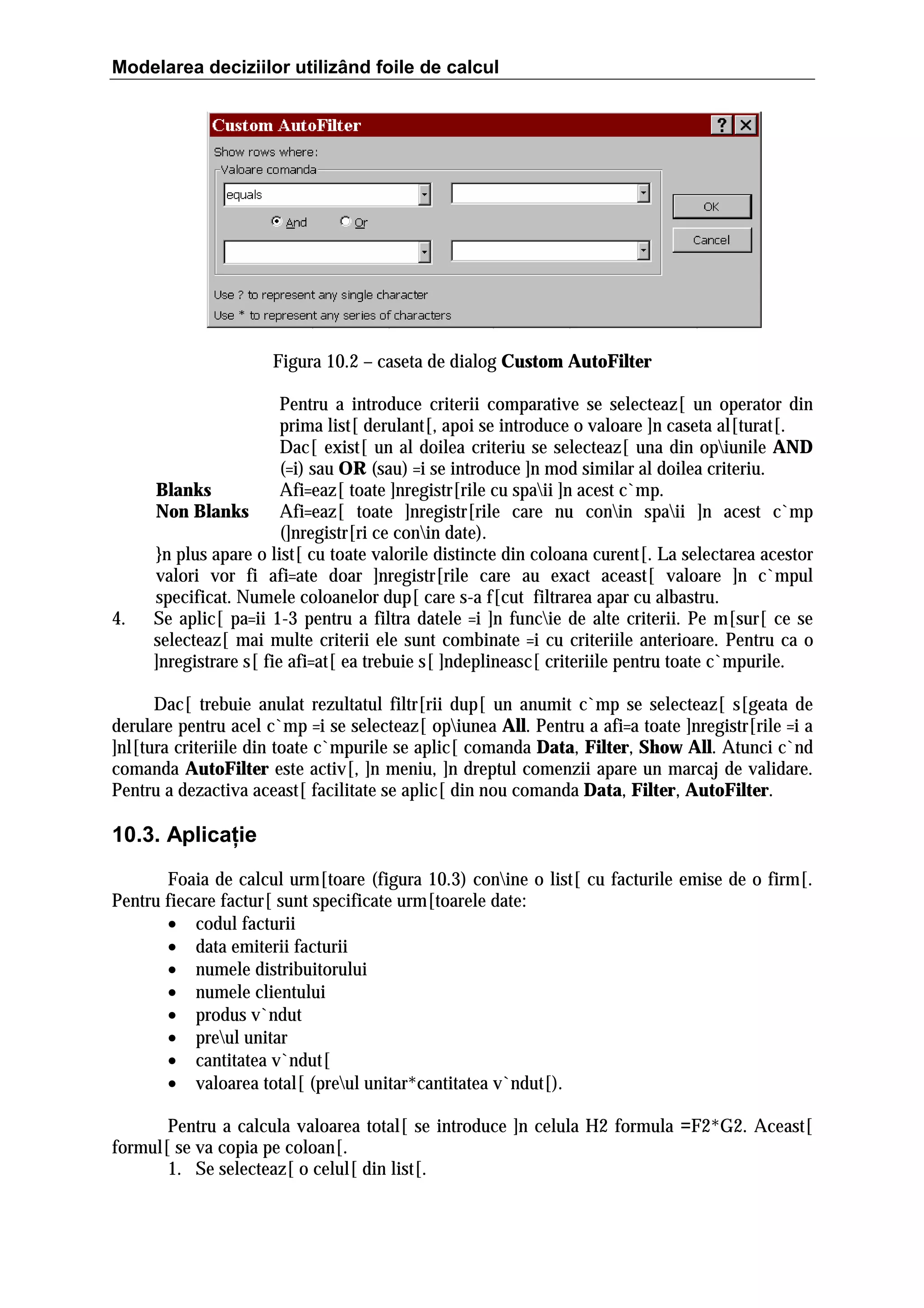 Modelarea deciziilor utilizând foile de calcul

Figura 10.2 – caseta de dialog Custom AutoFilter

4.

Pentru a introduce criterii comparative se selecteaz[ un operator din
prima list[ derulant[, apoi se introduce o valoare ]n caseta al[turat[.
Dac[ exist[ un al doilea criteriu se selecteaz[ una din opiunile AND
(=i) sau OR (sau) =i se introduce ]n mod similar al doilea criteriu.
Blanks
Afi=eaz[ toate ]nregistr[rile cu spaii ]n acest c`mp.
Non Blanks
Afi=eaz[ toate ]nregistr[rile care nu conin spaii ]n acest c`mp
(]nregistr[ri ce conin date).
}n plus apare o list[ cu toate valorile distincte din coloana curent[. La selectarea acestor
valori vor fi afi=ate doar ]nregistr[rile care au exact aceast[ valoare ]n c`mpul
specificat. Numele coloanelor dup[ care s-a f[cut filtrarea apar cu albastru.
Se aplic[ pa=ii 1-3 pentru a filtra datele =i ]n funcie de alte criterii. Pe m[sur[ ce se
selecteaz[ mai multe criterii ele sunt combinate =i cu criteriile anterioare. Pentru ca o
]nregistrare s[ fie afi=at[ ea trebuie s[ ]ndeplineasc[ criteriile pentru toate c`mpurile.

Dac[ trebuie anulat rezultatul filtr[rii dup[ un anumit c`mp se selecteaz[ s[geata de
derulare pentru acel c`mp =i se selecteaz[ opiunea All. Pentru a afi=a toate ]nregistr[rile =i a
]nl[tura criteriile din toate c`mpurile se aplic[ comanda Data, Filter, Show All. Atunci c`nd
comanda AutoFilter este activ[, ]n meniu, ]n dreptul comenzii apare un marcaj de validare.
Pentru a dezactiva aceast[ facilitate se aplic[ din nou comanda Data, Filter, AutoFilter.

10.3. Aplicaţie
Foaia de calcul urm[toare (figura 10.3) conine o list[ cu facturile emise de o firm[.
Pentru fiecare factur[ sunt specificate urm[toarele date:
• codul facturii
• data emiterii facturii
• numele distribuitorului
• numele clientului
• produs v`ndut
• preul unitar
• cantitatea v`ndut[
• valoarea total[ (preul unitar*cantitatea v`ndut[).
Pentru a calcula valoarea total[ se introduce ]n celula H2 formula =F2*G2. Aceast[
formul[ se va copia pe coloan[.
1. Se selecteaz[ o celul[ din list[.

 