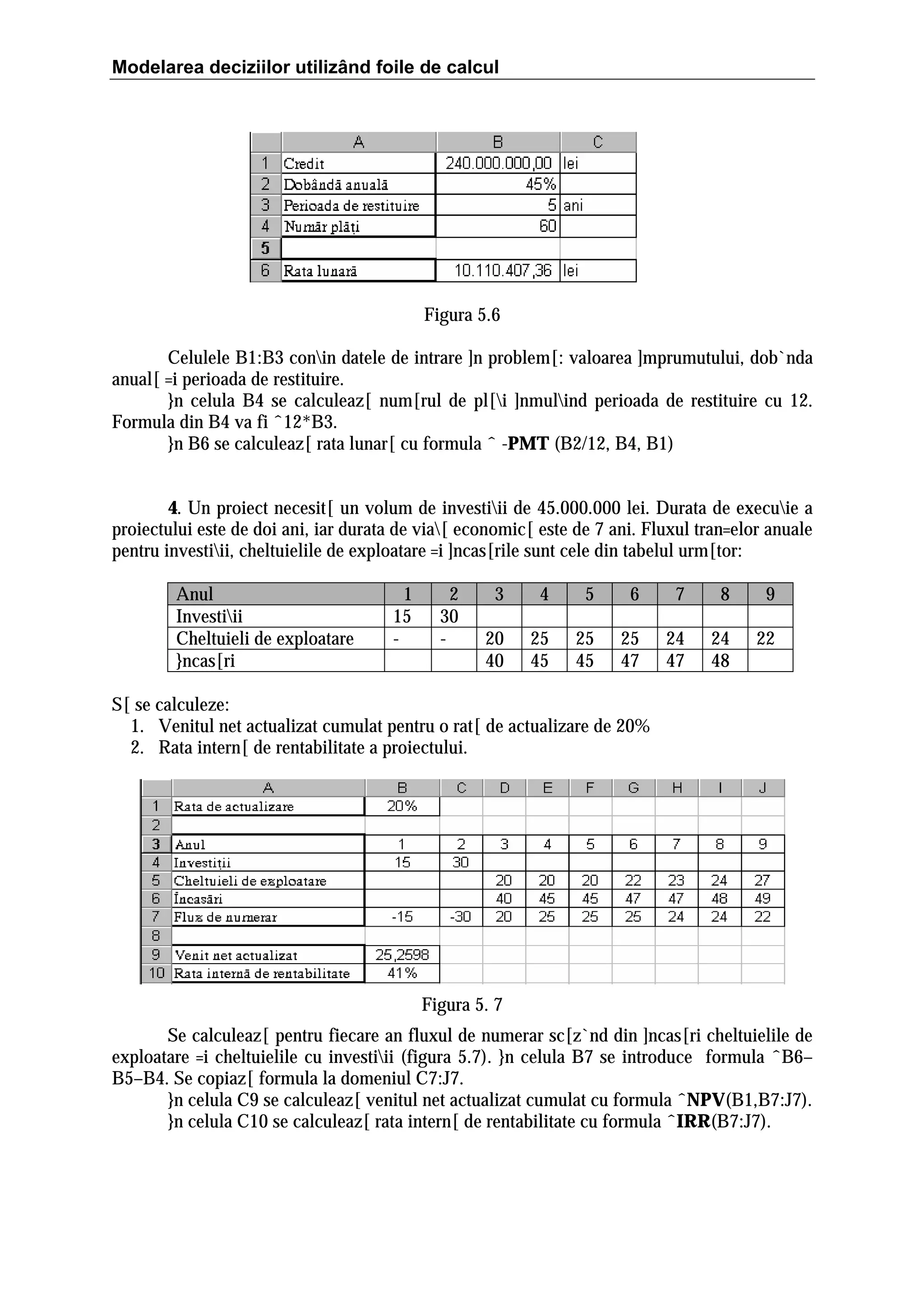 Modelarea deciziilor utilizând foile de calcul

Figura 5.6
Celulele B1:B3 conin datele de intrare ]n problem[: valoarea ]mprumutului, dob`nda
anual[ =i perioada de restituire.
}n celula B4 se calculeaz[ num[rul de pl[i ]nmulind perioada de restituire cu 12.
Formula din B4 va fi ˆ12*B3.
}n B6 se calculeaz[ rata lunar[ cu formula ˆ -PMT (B2/12, B4, B1)
4. Un proiect necesit[ un volum de investiii de 45.000.000 lei. Durata de execuie a
proiectului este de doi ani, iar durata de via[ economic[ este de 7 ani. Fluxul tran=elor anuale
pentru investiii, cheltuielile de exploatare =i ]ncas[rile sunt cele din tabelul urm[tor:
Anul
Investiii
Cheltuieli de exploatare
}ncas[ri

1
15
-

2
30
-

3

4

5

6

7

8

9

20
40

25
45

25
45

25
47

24
47

24
48

22

S[ se calculeze:
1. Venitul net actualizat cumulat pentru o rat[ de actualizare de 20%
2. Rata intern[ de rentabilitate a proiectului.

Figura 5. 7
Se calculeaz[ pentru fiecare an fluxul de numerar sc[z`nd din ]ncas[ri cheltuielile de
exploatare =i cheltuielile cu investiii (figura 5.7). }n celula B7 se introduce formula ˆB6–
B5–B4. Se copiaz[ formula la domeniul C7:J7.
}n celula C9 se calculeaz[ venitul net actualizat cumulat cu formula ˆNPV(B1,B7:J7).
}n celula C10 se calculeaz[ rata intern[ de rentabilitate cu formula ˆIRR(B7:J7).

 