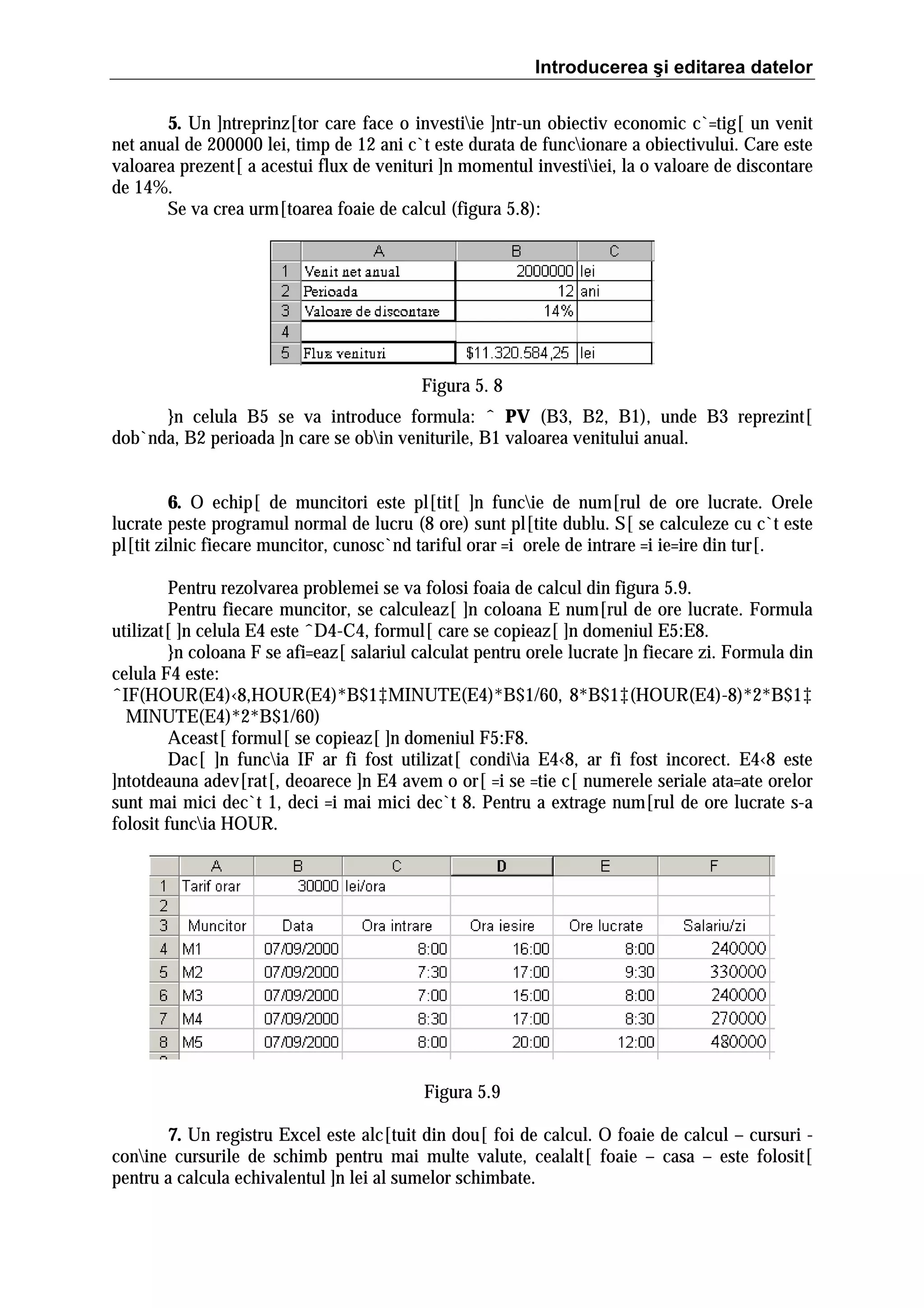 Introducerea şi editarea datelor
5. Un ]ntreprinz[tor care face o investiie ]ntr-un obiectiv economic c`=tig[ un venit
net anual de 200000 lei, timp de 12 ani c`t este durata de funcionare a obiectivului. Care este
valoarea prezent[ a acestui flux de venituri ]n momentul investiiei, la o valoare de discontare
de 14%.
Se va crea urm[toarea foaie de calcul (figura 5.8):

Figura 5. 8
}n celula B5 se va introduce formula: ˆ PV (B3, B2, B1), unde B3 reprezint[
dob`nda, B2 perioada ]n care se obin veniturile, B1 valoarea venitului anual.
6. O echip[ de muncitori este pl[tit[ ]n funcie de num[rul de ore lucrate. Orele
lucrate peste programul normal de lucru (8 ore) sunt pl[tite dublu. S[ se calculeze cu c`t este
pl[tit zilnic fiecare muncitor, cunosc`nd tariful orar =i orele de intrare =i ie=ire din tur[.
Pentru rezolvarea problemei se va folosi foaia de calcul din figura 5.9.
Pentru fiecare muncitor, se calculeaz[ ]n coloana E num[rul de ore lucrate. Formula
utilizat[ ]n celula E4 este ˆD4-C4, formul[ care se copieaz[ ]n domeniul E5:E8.
}n coloana F se afi=eaz[ salariul calculat pentru orele lucrate ]n fiecare zi. Formula din
celula F4 este:
ˆIF(HOUR(E4)‹8,HOUR(E4)*B$1‡MINUTE(E4)*B$1/60, 8*B$1‡(HOUR(E4)-8)*2*B$1‡
MINUTE(E4)*2*B$1/60)
Aceast[ formul[ se copieaz[ ]n domeniul F5:F8.
Dac[ ]n funcia IF ar fi fost utilizat[ condiia E4‹8, ar fi fost incorect. E4‹8 este
]ntotdeauna adev[rat[, deoarece ]n E4 avem o or[ =i se =tie c[ numerele seriale ata=ate orelor
sunt mai mici dec`t 1, deci =i mai mici dec`t 8. Pentru a extrage num[rul de ore lucrate s-a
folosit funcia HOUR.

Figura 5.9
7. Un registru Excel este alc[tuit din dou[ foi de calcul. O foaie de calcul – cursuri conine cursurile de schimb pentru mai multe valute, cealalt[ foaie – casa – este folosit[
pentru a calcula echivalentul ]n lei al sumelor schimbate.

 