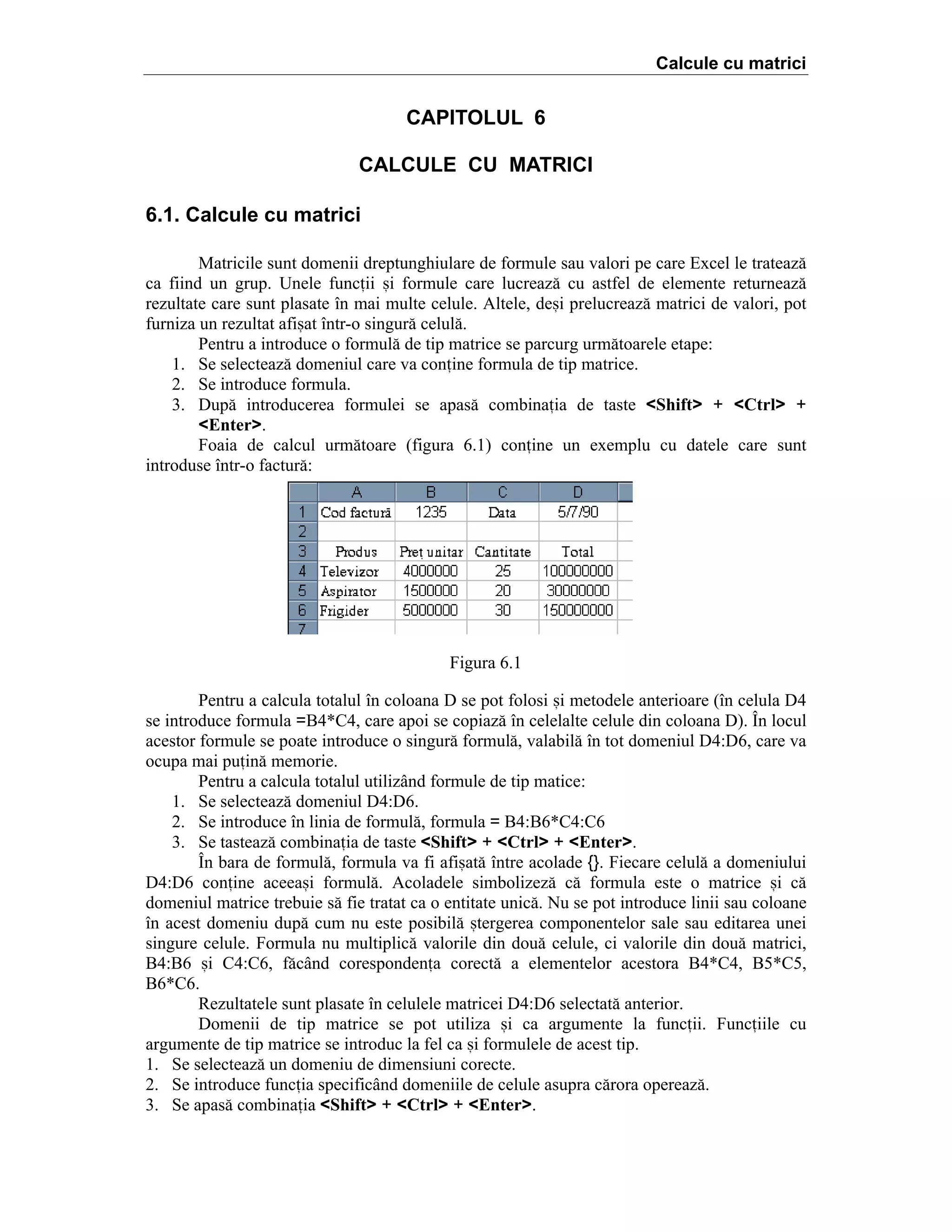 Calcule cu matrici

CAPITOLUL 6
CALCULE CU MATRICI
6.1. Calcule cu matrici
Matricile sunt domenii dreptunghiulare de formule sau valori pe care Excel le trateaz[
ca fiind un grup. Unele funcii =i formule care lucreaz[ cu astfel de elemente returneaz[
rezultate care sunt plasate ]n mai multe celule. Altele, de=i prelucreaz[ matrici de valori, pot
furniza un rezultat afi=at ]ntr-o singur[ celul[.
Pentru a introduce o formul[ de tip matrice se parcurg urm[toarele etape:
1. Se selecteaz[ domeniul care va conine formula de tip matrice.
2. Se introduce formula.
3. Dup[ introducerea formulei se apas[ combinaia de taste <Shift> + <Ctrl> +
<Enter>.
Foaia de calcul urm[toare (figura 6.1) conine un exemplu cu datele care sunt
introduse ]ntr-o factur[:

Figura 6.1
Pentru a calcula totalul ]n coloana D se pot folosi =i metodele anterioare (]n celula D4
se introduce formula =B4*C4, care apoi se copiaz[ ]n celelalte celule din coloana D). }n locul
acestor formule se poate introduce o singur[ formul[, valabil[ ]n tot domeniul D4:D6, care va
ocupa mai puin[ memorie.
Pentru a calcula totalul utiliz`nd formule de tip matice:
1. Se selecteaz[ domeniul D4:D6.
2. Se introduce ]n linia de formul[, formula = B4:B6*C4:C6
3. Se tasteaz[ combinaia de taste <Shift> + <Ctrl> + <Enter>.
}n bara de formul[, formula va fi afi=at[ ]ntre acolade {}. Fiecare celul[ a domeniului
D4:D6 conine aceea=i formul[. Acoladele simbolizez[ c[ formula este o matrice =i c[
domeniul matrice trebuie s[ fie tratat ca o entitate unic[. Nu se pot introduce linii sau coloane
]n acest domeniu dup[ cum nu este posibil[ =tergerea componentelor sale sau editarea unei
singure celule. Formula nu multiplic[ valorile din dou[ celule, ci valorile din dou[ matrici,
B4:B6 =i C4:C6, f[c`nd corespondena corect[ a elementelor acestora B4*C4, B5*C5,
B6*C6.
Rezultatele sunt plasate ]n celulele matricei D4:D6 selectat[ anterior.
Domenii de tip matrice se pot utiliza =i ca argumente la funcii. Funciile cu
argumente de tip matrice se introduc la fel ca =i formulele de acest tip.
1. Se selecteaz[ un domeniu de dimensiuni corecte.
2. Se introduce funcia specific`nd domeniile de celule asupra c[rora opereaz[.
3. Se apas[ combinaia <Shift> + <Ctrl> + <Enter>.

 