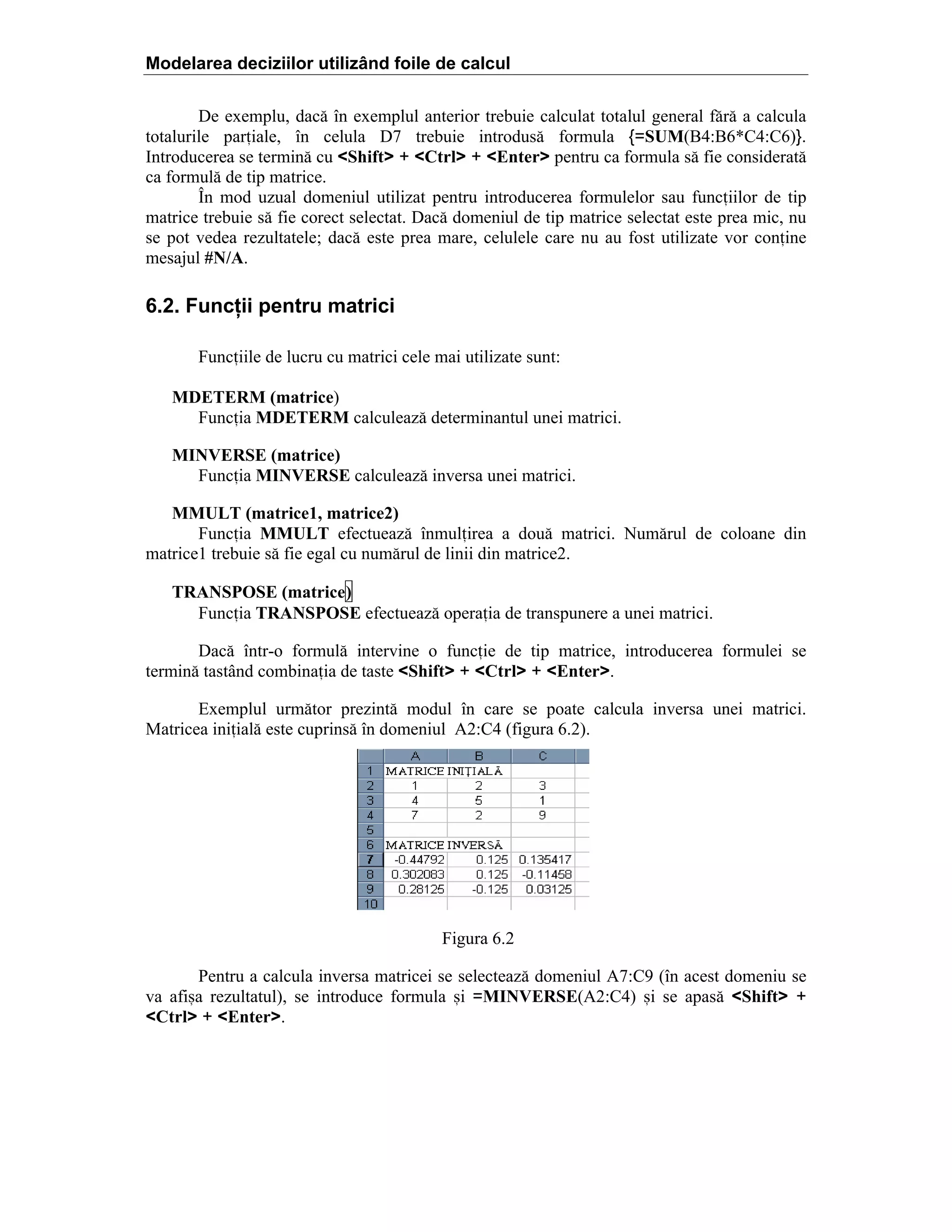 Modelarea deciziilor utilizând foile de calcul
De exemplu, dac[ ]n exemplul anterior trebuie calculat totalul general f[r[ a calcula
totalurile pariale, ]n celula D7 trebuie introdus[ formula {=SUM(B4:B6*C4:C6)}.
Introducerea se termin[ cu <Shift> + <Ctrl> + <Enter> pentru ca formula s[ fie considerat[
ca formul[ de tip matrice.
}n mod uzual domeniul utilizat pentru introducerea formulelor sau funciilor de tip
matrice trebuie s[ fie corect selectat. Dac[ domeniul de tip matrice selectat este prea mic, nu
se pot vedea rezultatele; dac[ este prea mare, celulele care nu au fost utilizate vor conine
mesajul #N/A.

6.2. Funcţii pentru matrici
Funciile de lucru cu matrici cele mai utilizate sunt:
MDETERM (matrice)
Funcia MDETERM calculeaz[ determinantul unei matrici.
MINVERSE (matrice)
Funcia MINVERSE calculeaz[ inversa unei matrici.
MMULT (matrice1, matrice2)
Funcia MMULT efectueaz[ ]nmulirea a dou[ matrici. Num[rul de coloane din
matrice1 trebuie s[ fie egal cu num[rul de linii din matrice2.
TRANSPOSE (matrice)
Funcia TRANSPOSE efectueaz[ operaia de transpunere a unei matrici.
Dac[ ]ntr-o formul[ intervine o funcie de tip matrice, introducerea formulei se
termin[ tast`nd combinaia de taste <Shift> + <Ctrl> + <Enter>.
Exemplul urm[tor prezint[ modul ]n care se poate calcula inversa unei matrici.
Matricea iniial[ este cuprins[ ]n domeniul A2:C4 (figura 6.2).

Figura 6.2
Pentru a calcula inversa matricei se selecteaz[ domeniul A7:C9 (]n acest domeniu se
va afi=a rezultatul), se introduce formula =i =MINVERSE(A2:C4) =i se apas[ <Shift> +
<Ctrl> + <Enter>.

 
