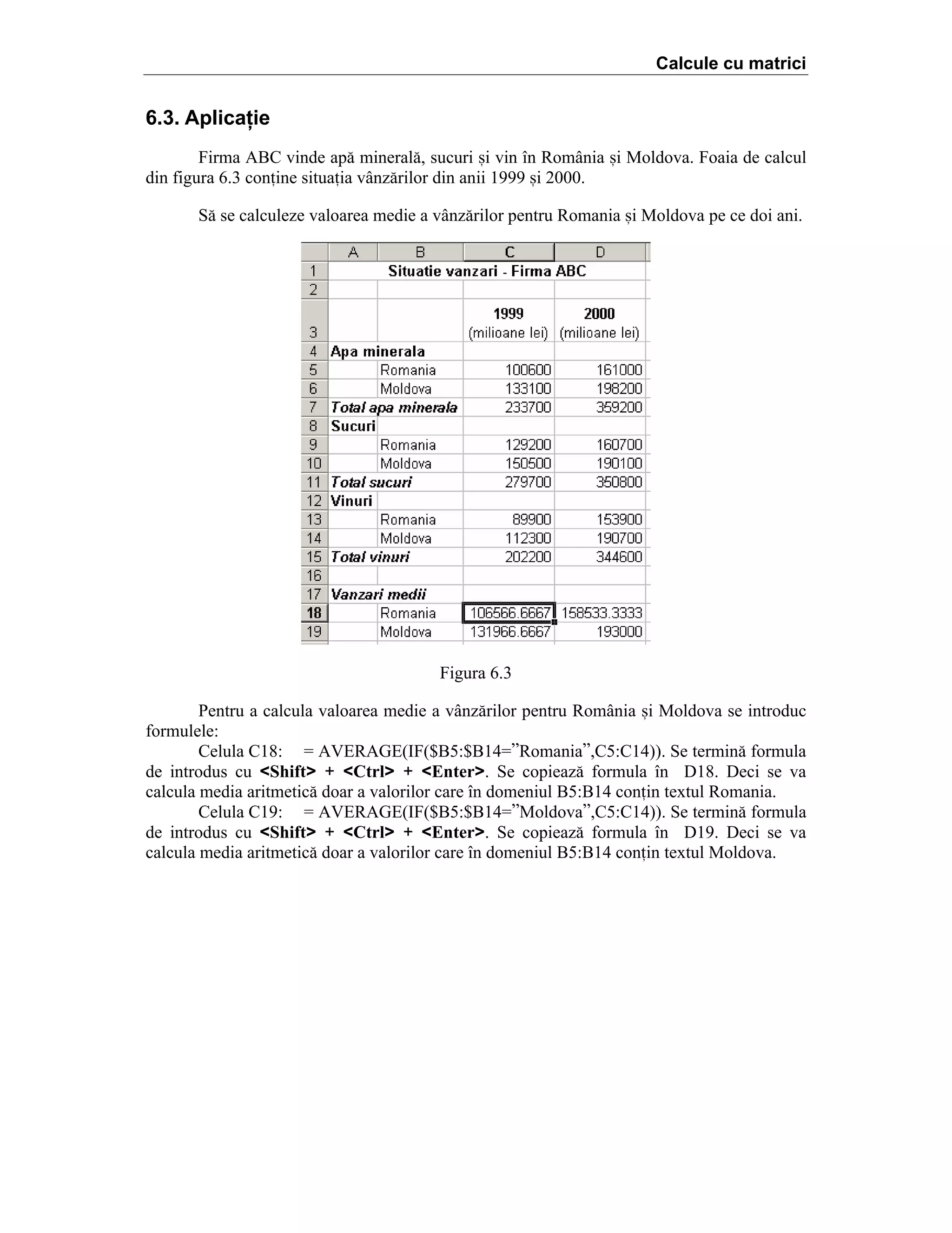 Calcule cu matrici

6.3. Aplicaţie
Firma ABC vinde ap[ mineral[, sucuri =i vin ]n Rom`nia =i Moldova. Foaia de calcul
din figura 6.3 conine situaia v`nz[rilor din anii 1999 =i 2000.
S[ se calculeze valoarea medie a v`nz[rilor pentru Romania =i Moldova pe ce doi ani.

Figura 6.3
Pentru a calcula valoarea medie a v`nz[rilor pentru Rom`nia =i Moldova se introduc
formulele:
Celula C18: ˆ AVERAGE(IF($B5:$B14ˆ”Romania”,C5:C14)). Se termin[ formula
de introdus cu <Shift> + <Ctrl> + <Enter>. Se copieaz[ formula ]n D18. Deci se va
calcula media aritmetic[ doar a valorilor care ]n domeniul B5:B14 conin textul Romania.
Celula C19: ˆ AVERAGE(IF($B5:$B14ˆ”Moldova”,C5:C14)). Se termin[ formula
de introdus cu <Shift> + <Ctrl> + <Enter>. Se copieaz[ formula ]n D19. Deci se va
calcula media aritmetic[ doar a valorilor care ]n domeniul B5:B14 conin textul Moldova.

 