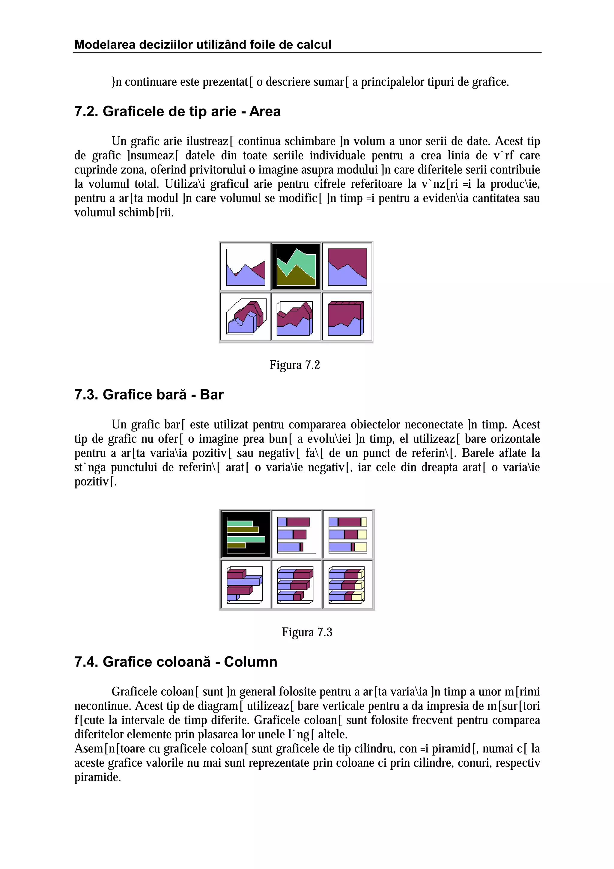 Modelarea deciziilor utilizând foile de calcul
}n continuare este prezentat[ o descriere sumar[ a principalelor tipuri de grafice.

7.2. Graficele de tip arie - Area
Un grafic arie ilustreaz[ continua schimbare ]n volum a unor serii de date. Acest tip
de grafic ]nsumeaz[ datele din toate seriile individuale pentru a crea linia de v`rf care
cuprinde zona, oferind privitorului o imagine asupra modului ]n care diferitele serii contribuie
la volumul total. Utilizai graficul arie pentru cifrele referitoare la v`nz[ri =i la producie,
pentru a ar[ta modul ]n care volumul se modific[ ]n timp =i pentru a evidenia cantitatea sau
volumul schimb[rii.

Figura 7.2

7.3. Grafice bară - Bar
Un grafic bar[ este utilizat pentru compararea obiectelor neconectate ]n timp. Acest
tip de grafic nu ofer[ o imagine prea bun[ a evoluiei ]n timp, el utilizeaz[ bare orizontale
pentru a ar[ta variaia pozitiv[ sau negativ[ fa[ de un punct de referin[. Barele aflate la
st`nga punctului de referin[ arat[ o variaie negativ[, iar cele din dreapta arat[ o variaie
pozitiv[.

Figura 7.3

7.4. Grafice coloană - Column
Graficele coloan[ sunt ]n general folosite pentru a ar[ta variaia ]n timp a unor m[rimi
necontinue. Acest tip de diagram[ utilizeaz[ bare verticale pentru a da impresia de m[sur[tori
f[cute la intervale de timp diferite. Graficele coloan[ sunt folosite frecvent pentru comparea
diferitelor elemente prin plasarea lor unele l`ng[ altele.
Asem[n[toare cu graficele coloan[ sunt graficele de tip cilindru, con =i piramid[, numai c[ la
aceste grafice valorile nu mai sunt reprezentate prin coloane ci prin cilindre, conuri, respectiv
piramide.

 