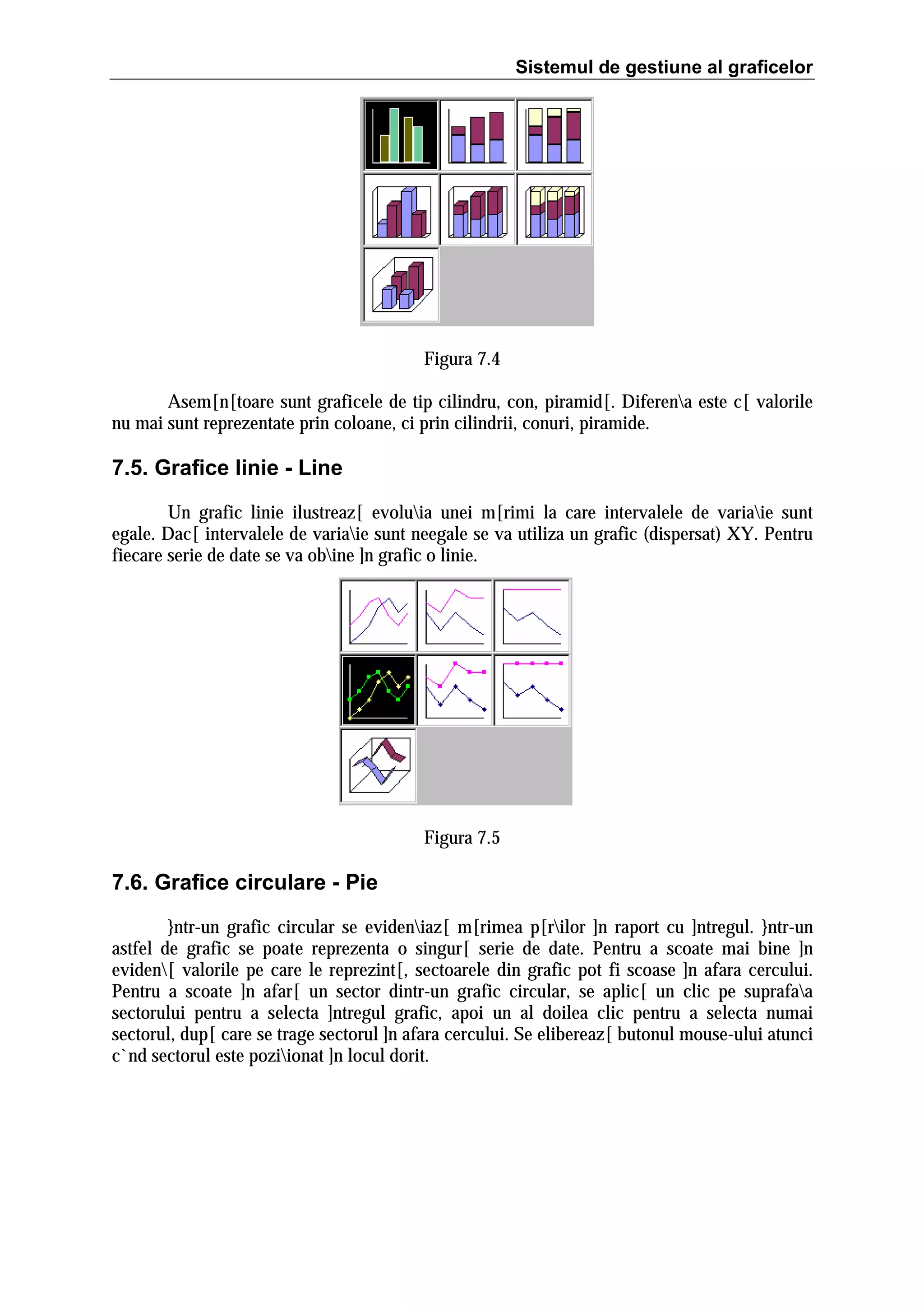 Sistemul de gestiune al graficelor

Figura 7.4
Asem[n[toare sunt graficele de tip cilindru, con, piramid[. Diferena este c[ valorile
nu mai sunt reprezentate prin coloane, ci prin cilindrii, conuri, piramide.

7.5. Grafice linie - Line
Un grafic linie ilustreaz[ evoluia unei m[rimi la care intervalele de variaie sunt
egale. Dac[ intervalele de variaie sunt neegale se va utiliza un grafic (dispersat) XY. Pentru
fiecare serie de date se va obine ]n grafic o linie.

Figura 7.5

7.6. Grafice circulare - Pie
}ntr-un grafic circular se evideniaz[ m[rimea p[rilor ]n raport cu ]ntregul. }ntr-un
astfel de grafic se poate reprezenta o singur[ serie de date. Pentru a scoate mai bine ]n
eviden[ valorile pe care le reprezint[, sectoarele din grafic pot fi scoase ]n afara cercului.
Pentru a scoate ]n afar[ un sector dintr-un grafic circular, se aplic[ un clic pe suprafaa
sectorului pentru a selecta ]ntregul grafic, apoi un al doilea clic pentru a selecta numai
sectorul, dup[ care se trage sectorul ]n afara cercului. Se elibereaz[ butonul mouse-ului atunci
c`nd sectorul este poziionat ]n locul dorit.

 